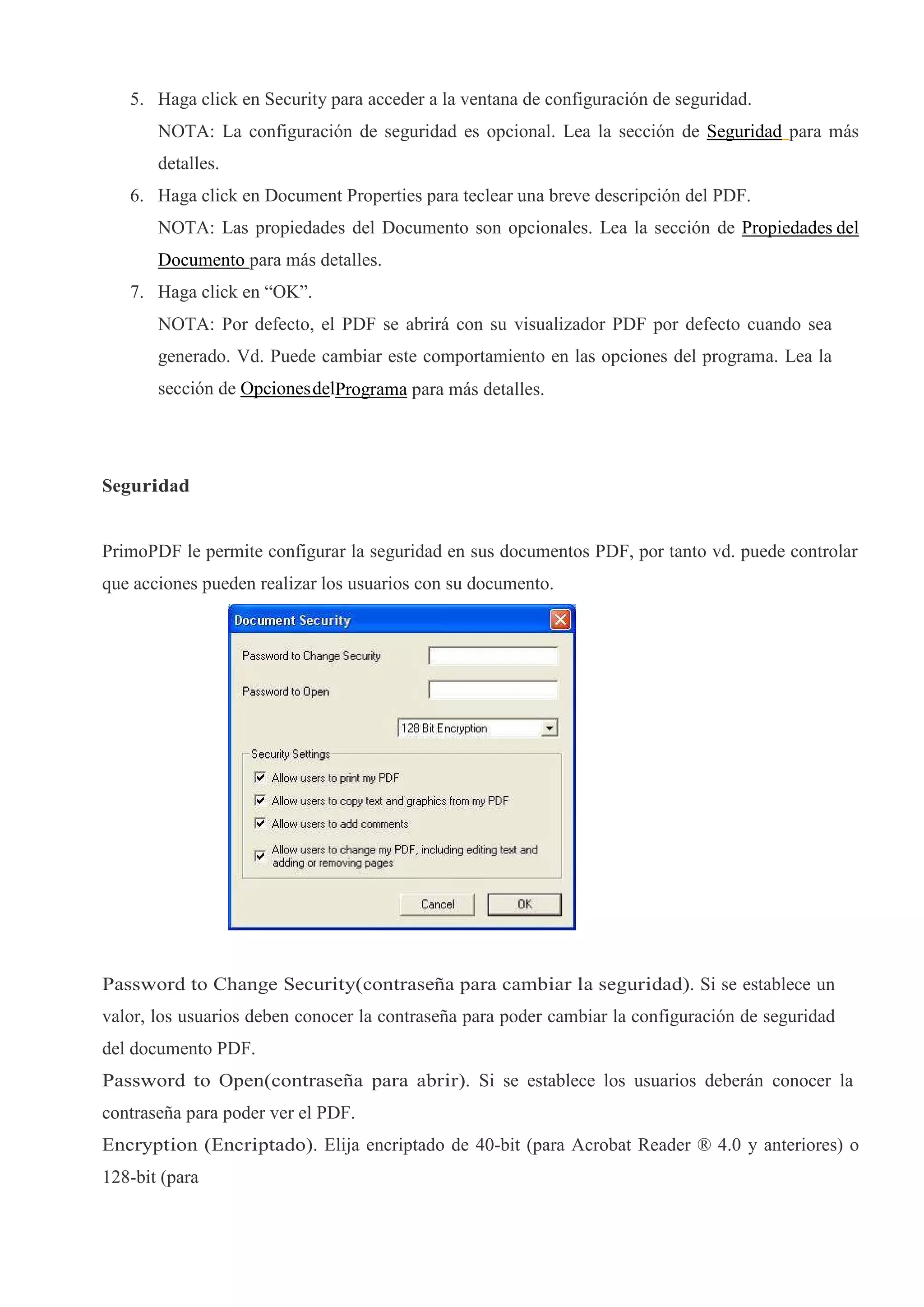 5. Haga click en Security para acceder a la ventana de configuración de seguridad.
       NOTA: La configuración de seguridad es opcional. Lea la sección de Seguridad para más
       detalles.
   6. Haga click en Document Properties para teclear una breve descripción del PDF.
       NOTA: Las propiedades del Documento son opcionales. Lea la sección de Propiedades del
       Documento para más detalles.
   7. Haga click en “OK”.
       NOTA: Por defecto, el PDF se abrirá con su visualizador PDF por defecto cuando sea
       generado. Vd. Puede cambiar este comportamiento en las opciones del programa. Lea la
       sección de Opciones delPrograma para más detalles.




Seguridad


PrimoPDF le permite configurar la seguridad en sus documentos PDF, por tanto vd. puede controlar
que acciones pueden realizar los usuarios con su documento.




Password to Change Security(contraseña para cambiar la seguridad). Si se establece un
valor, los usuarios deben conocer la contraseña para poder cambiar la configuración de seguridad
del documento PDF.
Password to Open(contraseña para abrir). Si se establece los usuarios deberán conocer la
contraseña para poder ver el PDF.
Encryption (Encriptado). Elija encriptado de 40-bit (para Acrobat Reader ® 4.0 y anteriores) o
128-bit (para
 