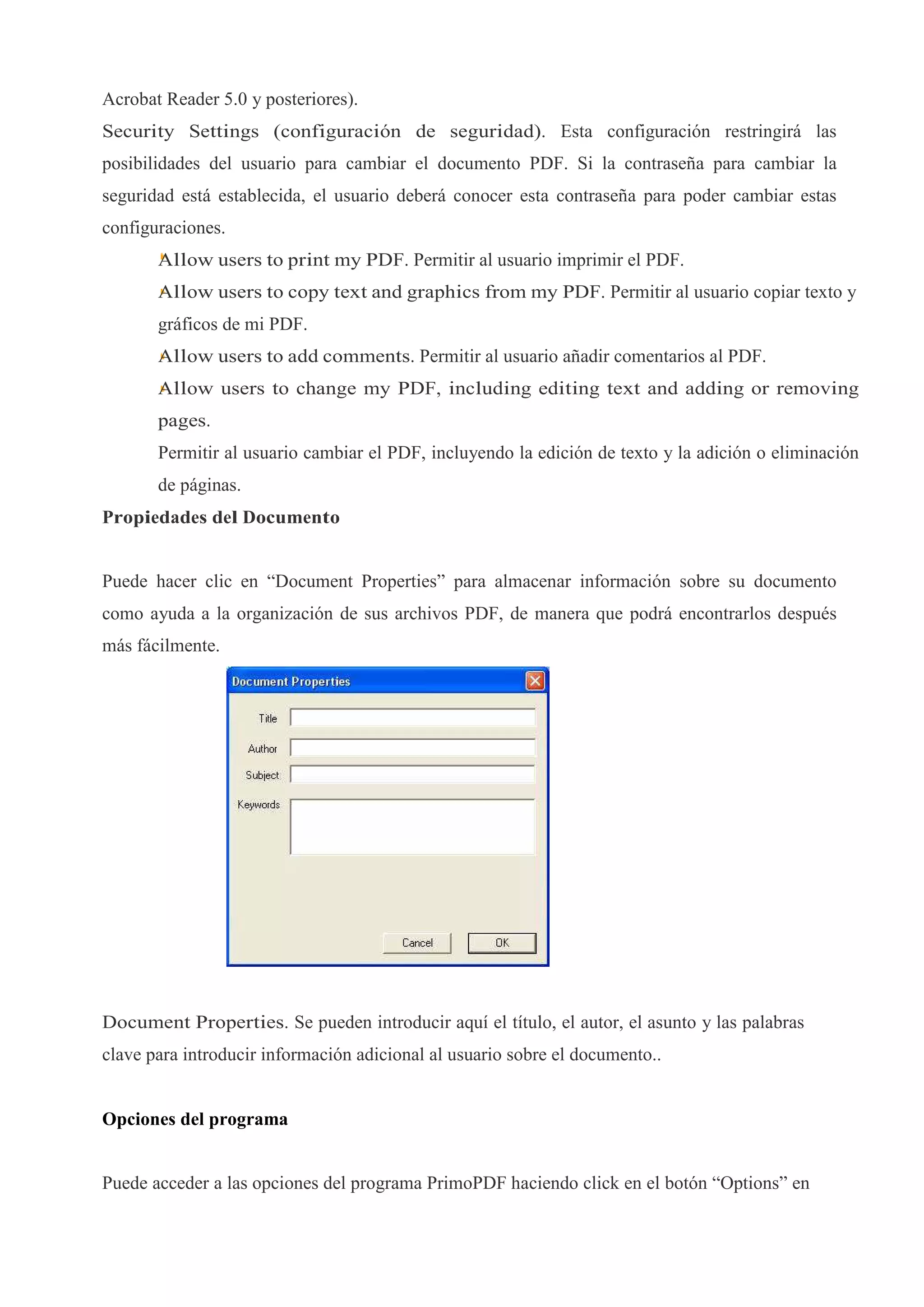 Acrobat Reader 5.0 y posteriores).
Security Settings (configuración de seguridad). Esta configuración restringirá las
posibilidades del usuario para cambiar el documento PDF. Si la contraseña para cambiar la
seguridad está establecida, el usuario deberá conocer esta contraseña para poder cambiar estas
configuraciones.
       Allow users to print my PDF. Permitir al usuario imprimir el PDF.
       Allow users to copy text and graphics from my PDF. Permitir al usuario copiar texto y
       gráficos de mi PDF.
       Allow users to add comments. Permitir al usuario añadir comentarios al PDF.
       Allow users to change my PDF, including editing text and adding or removing
       pages.
       Permitir al usuario cambiar el PDF, incluyendo la edición de texto y la adición o eliminación
       de páginas.
Propiedades del Documento


Puede hacer clic en “Document Properties” para almacenar información sobre su documento
como ayuda a la organización de sus archivos PDF, de manera que podrá encontrarlos después
más fácilmente.




Document Properties. Se pueden introducir aquí el título, el autor, el asunto y las palabras
clave para introducir información adicional al usuario sobre el documento..


Opciones del programa


Puede acceder a las opciones del programa PrimoPDF haciendo click en el botón “Options” en
 