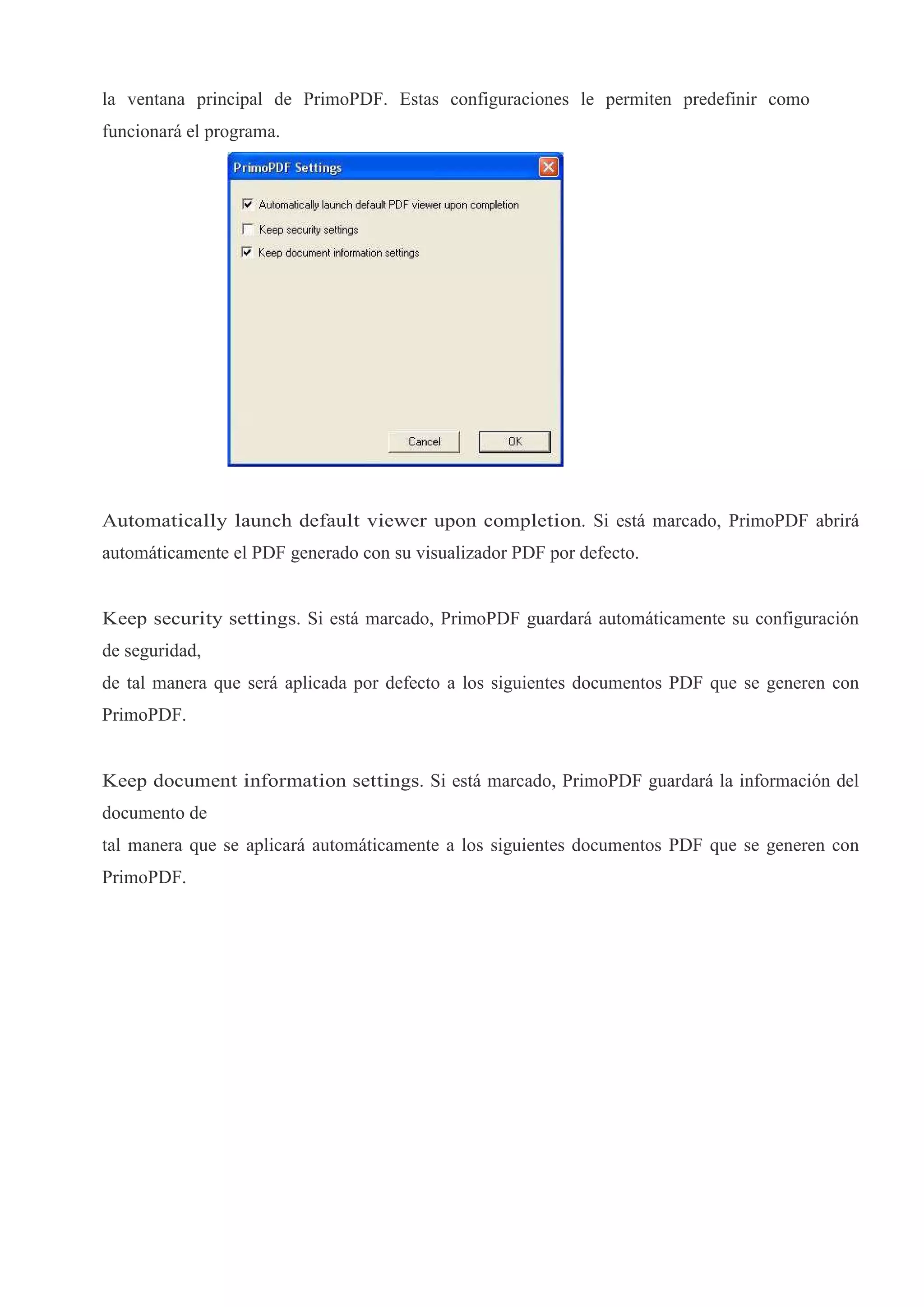 la ventana principal de PrimoPDF. Estas configuraciones le permiten predefinir como
funcionará el programa.




Automatically launch default viewer upon completion. Si está marcado, PrimoPDF abrirá
automáticamente el PDF generado con su visualizador PDF por defecto.


Keep security settings. Si está marcado, PrimoPDF guardará automáticamente su configuración
de seguridad,
de tal manera que será aplicada por defecto a los siguientes documentos PDF que se generen con
PrimoPDF.


Keep document information settings. Si está marcado, PrimoPDF guardará la información del
documento de
tal manera que se aplicará automáticamente a los siguientes documentos PDF que se generen con
PrimoPDF.
 