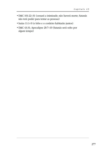 Capítulo 45


D&C 101:22–31 (cessará a inimizade; não haverá morte; Satanás
não terá poder para tentar as pessoas)
Isaías 11:1–9 (o lobo e o cordeiro habitarão juntos)
D&C 43:31; Apocalipse 20:7–10 (Satanás será solto por
algum tempo)




                                                                     277
 