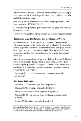 Capítulo 9


“Dareis ouvidos a todas as palavras e mandamentos que ele [o pro-
feta] vos transmitir à medida que ele os receber, andando em toda
santidade diante de mim;
pois suas palavras recebereis como de minha própria boca, com
toda paciência e fé” (D&C 21:4–5).
O Senhor nunca permitirá que o Presidente da Igreja nos conduza
de maneira errada.


Recebemos Grandes Bênçãos por Obedecer ao Profeta
Se obedecermos, o Senhor promete o seguinte: “As portas do
inferno não prevalecerão contra vós; sim, e o Senhor Deus afastará
de vós os poderes das trevas e fará tremerem os céus para o vosso
bem e para a glória de seu nome” (D&C 21:6). Quando fazemos
conforme o profeta nos ensina, bênçãos do céu são derramadas
sobre nós.
A fim de permanecer firme, a Igreja verdadeira deve ser “[edificada]
sobre o fundamento dos apóstolos e dos profetas, de que Jesus
Cristo é a principal pedra da esquina” (Efésios 2:20). Somos aben-
çoados neste mundo inseguro por termos um profeta a quem o
Senhor revela Sua vontade.

  do profeta?

Escrituras Adicionais
  Números 12:6 (Deus fala por meio de profetas)
  I Samuel 9:9 (o profeta é chamado de vidente)
  Amós 3:7 (Deus revela Seus segredos aos profetas)
  Mosias 8:16–18 (um vidente pode conhecer coisas passadas
  e futuras)
  Lucas 1:70 (Deus fala por meio de profetas)

Para o professor: Relatar experiências e prestar testemunho convidam o Espírito a estar
presente na aula. Ao encerrar esta aula, você pode contar experiências que teve ao seguir
o conselho do Presidente da Igreja. Preste seu testemunho do profeta vivo.


                                                                                            43
 