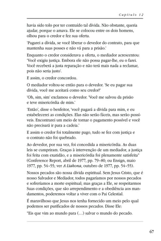 Capítulo 12


havia sido tolo por ter contraído tal dívida. Não obstante, queria
ajudar, porque o amava. Ele se colocou entre os dois homens,
olhou para o credor e fez sua oferta.
‘Pagarei a dívida, se você liberar o devedor do contrato, para que
mantenha suas posses e não vá para a prisão.’
Enquanto o credor considerava a oferta, o mediador acrescentou:
‘Você exigiu justiça. Embora ele não possa pagar-lhe, eu o farei.
Você receberá a justa reparação e não terá mais nada a reclamar,
pois não seria justo’.
E assim, o credor concordou.
O mediador voltou-se então para o devedor. ‘Se eu pagar sua
dívida, você me aceitará como seu credor?’
‘Oh, sim, sim’ exclamou o devedor. ‘Você me salvou da prisão
e teve misericórdia de mim.’
‘Então’, disse o benfeitor, ‘você pagará a dívida para mim, e eu
estabelecerei as condições. Elas não serão fáceis, mas serão possí-
veis. Encontrarei um meio de tornar o pagamento possível e você
não precisará ir para a cadeia.’
E assim o credor foi totalmente pago, tudo se fez com justiça e
o contrato não foi quebrado.
Ao devedor, por sua vez, foi concedida a misericórdia. As duas
leis se cumpriram. Graças à intervenção de um mediador, a justiça
foi feita com exatidão, e a misericórdia foi plenamente satisfeita”
(Conference Report, abril de 1977, pp. 79–80; ou Ensign, maio
1977, pp. 54–55; ver A Liahona, outubro de 1977, pp. 54–55).
Nossos pecados são nossa dívida espiritual. Sem Jesus Cristo, que é
nosso Salvador e Mediador, todos pagaríamos por nossos pecados
e sofreríamos a morte espiritual; mas graças a Ele, se respeitarmos
Suas condições, que são arrependimento e a obediência aos man-
damentos, poderemos voltar a viver com o Pai Celestial.
É maravilhoso que Jesus nos tenha fornecido um meio pelo qual
podemos ser purificados de nossos pecados. Disse Ele:
“Eis que vim ao mundo para (…) salvar o mundo do pecado.



                                                                      67
 