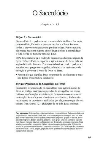 Capítulo 13

                     O Sacerdócio
                                 Capítulo 13




O Que É o Sacerdócio?
O sacerdócio é o poder eterno e a autoridade de Deus. Por meio
do sacerdócio, Ele criou e governa os céus e a Terra. Por esse
poder, o universo é mantido em perfeita ordem. Por esse poder,
Ele realiza Sua obra e glória que é “levar a efeito a imortalidade
e vida eterna do homem” (Moisés 1:39).
O Pai Celestial delega o poder do Sacerdócio a homens dignos da
Igreja. O Sacerdócio os capacita a agir em nome de Deus pela sal-
vação da família humana. Por intermédio desse poder, podem ser
autorizados a pregar o evangelho, administrar as ordenanças de
salvação e governar o reino de Deus na Terra.
                                                                                       -
  zes dignos tivessem Seu sacerdócio.

Por que Precisamos do Sacerdócio na Terra?
Precisamos ter autoridade do sacerdócio para agir em nome de
Deus ao realizar ordenanças sagradas do evangelho, tais como
batismo, confirmação, administração do sacramento e casamento
no templo. Se um homem não tiver o sacerdócio, o Senhor não
reconhecerá as ordenanças realizadas por ele, mesmo que ele seja
sincero (ver Mateus 7:21–23; Regras de Fé 1:5). Essas ordenan-


Para o professor: Este capítulo está organizado em cinco subtítulos. Cada subtítulo é uma
pergunta sobre o sacerdócio. Você pode usar essas perguntas como guia para sua aula.
Se o número de alunos permitir que sejam formados pequenos grupos de debate, divida
a classe em grupos de dois a quatro. Designe a cada grupo uma das seções do capítulo
(nas classes maiores, algumas seções podem ser designadas a mais de um grupo). Peça
a cada grupo que faça o seguinte: (1) Leia e discuta sua seção designada. (2) Encontre
escrituras que ajudem a responder à pergunta do subtítulo. (3) Conte experiências pesso-
ais relacionadas à seção. Depois, peça aos alunos que relatem algumas dessas experiên-
cias para toda a classe.


                                                                                            69
 