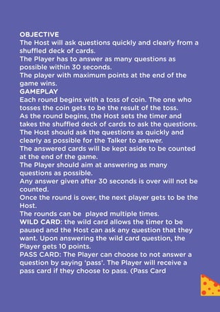 OBJECTIVE

The Host will ask questions quickly and clearly from a
shuffled deck of cards.

The Player has to answer as many questions as
possible within 30 seconds.

The player with maximum points at the end of the
game wins.

GAMEPLAY

Each round begins with a toss of coin. The one who
tosses the coin gets to be the result of the toss.

As the round begins, the Host sets the timer and
takes the shuffled deck of cards to ask the questions.

The Host should ask the questions as quickly and
clearly as possible for the Talker to answer.

The answered cards will be kept aside to be counted
at the end of the game.

The Player should aim at answering as many
questions as possible.

Any answer given after 30 seconds is over will not be
counted.

Once the round is over, the next player gets to be the
Host.

The rounds can be played multiple times.

WILD CARD: the wild card allows the timer to be
paused and the Host can ask any question that they
want. Upon answering the wild card question, the
Player gets 10 points.

PASS CARD: The Player can choose to not answer a
question by saying ‘pass’. The Player will receive a
pass card if they choose to pass. (Pass Card
 