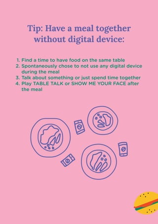 Tip: Have a meal together
without digital device:

Find a time to have food on the same tabl
Spontaneously chose to not use any digital device
during the meal
Talk about something or just spend time togethe
Play TABLE TALK or SHOW ME YOUR FACE after
the meal
 