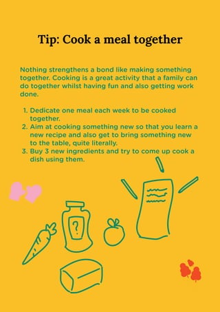 Tip: Cook a meal together
Nothing strengthens a bond like making something
together. Cooking is a great activity that a family can
do together whilst having fun and also getting work
done
Dedicate one meal each week to be cooked
together
Aim at cooking something new so that you learn a
new recipe and also get to bring something new
to the table, quite literally
Buy 3 new ingredients and try to come up cook a
dish using them.
 