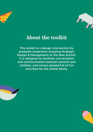 About the toolkit


This toolkit is a design intervention by
graduate studentent studying Strategic
Design & Management at the New School.
It is designed to facilitate conversation
and communicaton between parents and
children, and comes packed full of fun
activities for the whole family.
 