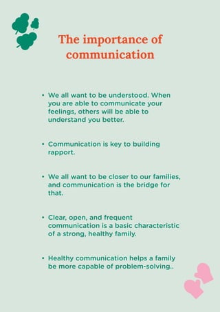 The importance of
communication
We all want to be understood. When
you are able to communicate your
feelings, others will be able to
understand you better
Communication is key to building
rapport
We all want to be closer to our families,
and communication is the bridge for
that.
Clear, open, and frequent
communication is a basic characteristic
of a strong, healthy family.
Healthy communication helps a family
be more capable of problem-solving..
 