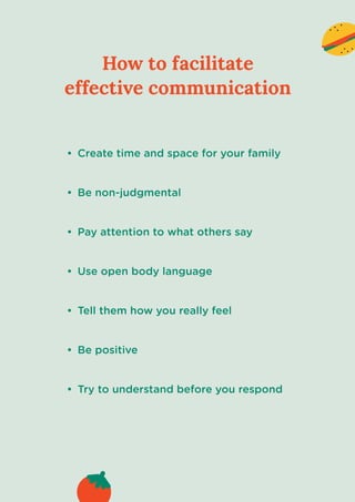 How to facilitate
effective communication
Create time and space for your famil
Be non-judgmenta
Pay attention to what others sa
Use open body languag
Tell them how you really fee
Be positiv
Try to understand before you respond
 