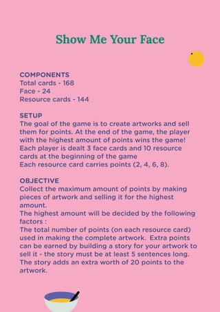Show Me Your Face
COMPONENTS

Total cards - 168

Face - 24

Resource cards - 144 


SETUP

The goal of the game is to create artworks and sell
them for points. At the end of the game, the player
with the highest amount of points wins the game!

Each player is dealt 3 face cards and 10 resource
cards at the beginning of the game

Each resource card carries points (2, 4, 6, 8).


OBJECTIVE

Collect the maximum amount of points by making
pieces of artwork and selling it for the highest
amount.

The highest amount will be decided by the following
factors :

The total number of points (on each resource card)
used in making the complete artwork.
 Extra points
can be earned by building a story for your artwork to
sell it - the story must be at least 5 sentences long.
The story adds an extra worth of 20 points to the
artwork.

 