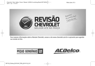 Para maiores informações sobre a Revisão Chevrolet, acesse o site www.chevrolet.com.br e aproveite para agendar
sua revisão on-line.
Black plate (9,1)Chevrolet Onix Sedan Owner Manual (GMSA-Localizing-Brazil-8071823) -
2015 - crc - 11/5/14
ÍNDICE i-9
Sistema de ventilação e de ar
condicionado
Aquecimento e ventilação . . . . . 8-1
Sistema elétrico
Caixa de fusíveis do
compartimento do motor . . 10-34
Caixa de fusíveis do
painel de instrumentos . . . . 10-37
Fusíveis . . . . . . . . . . . . . . . . . . . . 10-32
Sistemas antifurto
Imobilizador . . . . . . . . . . . . . . . . . .2-13
Substituição da palheta do
limpador . . . . . . . . . . . . . . . . . . . . .10-25
Substituição da palheta,
Limpador . . . . . . . . . . . . . . . . . . . .10-25
Substituição de lâmpadas
Faróis . . . . . . . . . . . . . . . . . . . . . . 10-26
Faróis, sinalizadores de
direção e luzes de
estacionamento . . . . . . . . . . . 10-26
Iluminação do painel de
instrumentos . . . . . . . . . . . . . . 10-32
Lâmpadas da placa de
licença . . . . . . . . . . . . . . . . . . . . 10-31
Substituição de
lâmpadas (Continuação)
Lanternas traseiras . . . . . . . . . 10-29
Luz de freio elevada . . . . . . . . 10-31
Luzes internas . . . . . . . . . . . . . . 10-31
Superaquecimento, Motor . . . .10-17
T
Tacômetro . . . . . . . . . . . . . . . . . . . . . 5-13
Tampas
Roda . . . . . . . . . . . . . . . . . . . . . . . 10-46
Tanque de combustível
Partida a frio . . . . . . . . . . . . . . . . . .9-31
Telefone
Bluetooth . . . . . . . . . . . . . . . . . . . . .7-37
Viva-voz . . . . . . . . . . . . . . . . . . . . . .7-48
Telefone viva-voz . . . . . . . . . . . . . . 7-48
Temperatura
Externo . . . . . . . . . . . . . . . . . . . . . . . . 5-9
Temperatura externa . . . . . . . . . . . . 5-9
Termômetro
Temperatura externa . . . . . . . . . . . 5-9
Tomadas
Energia . . . . . . . . . . . . . . . . . . . . . . . 5-11
Transmissão
Automático . . . . . . . . . . . . . . . . . . .9-18
Fluido, Automática . . . . . . . . . . 10-14
Fluido, Manual . . . . . . . . . . . . . . 10-15
Transmissão automática
Alavanca seletora . . . . . . . . . . . .9-19
Corte de corrente . . . . . . . . . . . . .9-21
Falha . . . . . . . . . . . . . . . . . . . . . . . . .9-21
Modo manual . . . . . . . . . . . . . . . . .9-19
Programas eletrônicos de
condução . . . . . . . . . . . . . . . . . . .9-20
Visor da transmissão . . . . . . . . .9-18
Transmissão manual . . . . . . . . . . 9-22
Fluido . . . . . . . . . . . . . . . . . . . . . . 10-15
Travas
Porta automática . . . . . . . . . . . . . . 2-8
Porta manual . . . . . . . . . . . . . . . . . . 2-6
Proteção contra bloqueio . . . . . . 2-9
Sistema central de
travamento . . . . . . . . . . . . . . . . . . . 2-7
Triângulo de segurança . . . . . . . . . 4-5
Triângulo, Segurança . . . . . . . . . . . 4-5
Black plate (9,1)Chevrolet Onix Sedan Owner Manual (GMSA-Localizing-Brazil-8071823) -
2015 - crc - 11/5/14
ÍNDICE i-9
Sistema de ventilação e de ar
condicionado
Aquecimento e ventilação . . . . . 8-1
Sistema elétrico
Caixa de fusíveis do
compartimento do motor . . 10-34
Caixa de fusíveis do
painel de instrumentos . . . . 10-37
Fusíveis . . . . . . . . . . . . . . . . . . . . 10-32
Sistemas antifurto
Imobilizador . . . . . . . . . . . . . . . . . .2-13
Substituição da palheta do
limpador . . . . . . . . . . . . . . . . . . . . .10-25
Substituição da palheta,
Limpador . . . . . . . . . . . . . . . . . . . .10-25
Substituição de lâmpadas
Faróis . . . . . . . . . . . . . . . . . . . . . . 10-26
Faróis, sinalizadores de
direção e luzes de
estacionamento . . . . . . . . . . . 10-26
Iluminação do painel de
instrumentos . . . . . . . . . . . . . . 10-32
Lâmpadas da placa de
licença . . . . . . . . . . . . . . . . . . . . 10-31
Substituição de
lâmpadas (Continuação)
Lanternas traseiras . . . . . . . . . 10-29
Luz de freio elevada . . . . . . . . 10-31
Luzes internas . . . . . . . . . . . . . . 10-31
Superaquecimento, Motor . . . .10-17
T
Tacômetro . . . . . . . . . . . . . . . . . . . . . 5-13
Tampas
Roda . . . . . . . . . . . . . . . . . . . . . . . 10-46
Tanque de combustível
Partida a frio . . . . . . . . . . . . . . . . . .9-31
Telefone
Bluetooth . . . . . . . . . . . . . . . . . . . . .7-37
Viva-voz . . . . . . . . . . . . . . . . . . . . . .7-48
Telefone viva-voz . . . . . . . . . . . . . . 7-48
Temperatura
Externo . . . . . . . . . . . . . . . . . . . . . . . . 5-9
Temperatura externa . . . . . . . . . . . . 5-9
Termômetro
Temperatura externa . . . . . . . . . . . 5-9
Tomadas
Energia . . . . . . . . . . . . . . . . . . . . . . . 5-11
Transmissão
Automático . . . . . . . . . . . . . . . . . . .9-18
Fluido, Automática . . . . . . . . . . 10-14
Fluido, Manual . . . . . . . . . . . . . . 10-15
Transmissão automática
Alavanca seletora . . . . . . . . . . . .9-19
Corte de corrente . . . . . . . . . . . . .9-21
Falha . . . . . . . . . . . . . . . . . . . . . . . . .9-21
Modo manual . . . . . . . . . . . . . . . . .9-19
Programas eletrônicos de
condução . . . . . . . . . . . . . . . . . . .9-20
Visor da transmissão . . . . . . . . .9-18
Transmissão manual . . . . . . . . . . 9-22
Fluido . . . . . . . . . . . . . . . . . . . . . . 10-15
Travas
Porta automática . . . . . . . . . . . . . . 2-8
Porta manual . . . . . . . . . . . . . . . . . . 2-6
Proteção contra bloqueio . . . . . . 2-9
Sistema central de
travamento . . . . . . . . . . . . . . . . . . . 2-7
Triângulo de segurança . . . . . . . . . 4-5
Triângulo, Segurança . . . . . . . . . . . 4-5
Black plate (9,1)Chevrolet Onix Sedan Owner Manual (GMSA-Localizing-Brazil-8071823) -
2015 - crc - 11/5/14
ÍNDICE i-9
Sistema de ventilação e de ar
condicionado
Aquecimento e ventilação . . . . . 8-1
Sistema elétrico
Caixa de fusíveis do
compartimento do motor . . 10-34
Caixa de fusíveis do
painel de instrumentos . . . . 10-37
Fusíveis . . . . . . . . . . . . . . . . . . . . 10-32
Sistemas antifurto
Imobilizador . . . . . . . . . . . . . . . . . .2-13
Substituição da palheta do
limpador . . . . . . . . . . . . . . . . . . . . .10-25
Substituição da palheta,
Limpador . . . . . . . . . . . . . . . . . . . .10-25
Substituição de lâmpadas
Faróis . . . . . . . . . . . . . . . . . . . . . . 10-26
Faróis, sinalizadores de
direção e luzes de
estacionamento . . . . . . . . . . . 10-26
Iluminação do painel de
instrumentos . . . . . . . . . . . . . . 10-32
Lâmpadas da placa de
licença . . . . . . . . . . . . . . . . . . . . 10-31
Substituição de
lâmpadas (Continuação)
Lanternas traseiras . . . . . . . . . 10-29
Luz de freio elevada . . . . . . . . 10-31
Luzes internas . . . . . . . . . . . . . . 10-31
Superaquecimento, Motor . . . .10-17
T
Tacômetro . . . . . . . . . . . . . . . . . . . . . 5-13
Tampas
Roda . . . . . . . . . . . . . . . . . . . . . . . 10-46
Tanque de combustível
Partida a frio . . . . . . . . . . . . . . . . . .9-31
Telefone
Bluetooth . . . . . . . . . . . . . . . . . . . . .7-37
Viva-voz . . . . . . . . . . . . . . . . . . . . . .7-48
Telefone viva-voz . . . . . . . . . . . . . . 7-48
Temperatura
Externo . . . . . . . . . . . . . . . . . . . . . . . . 5-9
Temperatura externa . . . . . . . . . . . . 5-9
Termômetro
Temperatura externa . . . . . . . . . . . 5-9
Tomadas
Energia . . . . . . . . . . . . . . . . . . . . . . . 5-11
Transmissão
Automático . . . . . . . . . . . . . . . . . . .9-18
Fluido, Automática . . . . . . . . . . 10-14
Fluido, Manual . . . . . . . . . . . . . . 10-15
Transmissão automática
Alavanca seletora . . . . . . . . . . . .9-19
Corte de corrente . . . . . . . . . . . . .9-21
Falha . . . . . . . . . . . . . . . . . . . . . . . . .9-21
Modo manual . . . . . . . . . . . . . . . . .9-19
Programas eletrônicos de
condução . . . . . . . . . . . . . . . . . . .9-20
Visor da transmissão . . . . . . . . .9-18
Transmissão manual . . . . . . . . . . 9-22
Fluido . . . . . . . . . . . . . . . . . . . . . . 10-15
Travas
Porta automática . . . . . . . . . . . . . . 2-8
Porta manual . . . . . . . . . . . . . . . . . . 2-6
Proteção contra bloqueio . . . . . . 2-9
Sistema central de
travamento . . . . . . . . . . . . . . . . . . . 2-7
Triângulo de segurança . . . . . . . . . 4-5
Triângulo, Segurança . . . . . . . . . . . 4-5
Black plate (9,1)Chevrolet Onix Sedan Owner Manual (GMSA-Localizing-Brazil-8071823) -
2015 - crc - 11/5/14
ÍNDICE i-9
Sistema de ventilação e de ar
condicionado
Aquecimento e ventilação . . . . . 8-1
Sistema elétrico
Caixa de fusíveis do
compartimento do motor . . 10-34
Caixa de fusíveis do
painel de instrumentos . . . . 10-37
Fusíveis . . . . . . . . . . . . . . . . . . . . 10-32
Sistemas antifurto
Imobilizador . . . . . . . . . . . . . . . . . .2-13
Substituição da palheta do
limpador . . . . . . . . . . . . . . . . . . . . .10-25
Substituição da palheta,
Limpador . . . . . . . . . . . . . . . . . . . .10-25
Substituição de lâmpadas
Faróis . . . . . . . . . . . . . . . . . . . . . . 10-26
Faróis, sinalizadores de
direção e luzes de
estacionamento . . . . . . . . . . . 10-26
Iluminação do painel de
instrumentos . . . . . . . . . . . . . . 10-32
Lâmpadas da placa de
licença . . . . . . . . . . . . . . . . . . . . 10-31
Substituição de
lâmpadas (Continuação)
Lanternas traseiras . . . . . . . . . 10-29
Luz de freio elevada . . . . . . . . 10-31
Luzes internas . . . . . . . . . . . . . . 10-31
Superaquecimento, Motor . . . .10-17
T
Tacômetro . . . . . . . . . . . . . . . . . . . . . 5-13
Tampas
Roda . . . . . . . . . . . . . . . . . . . . . . . 10-46
Tanque de combustível
Partida a frio . . . . . . . . . . . . . . . . . .9-31
Telefone
Bluetooth . . . . . . . . . . . . . . . . . . . . .7-37
Viva-voz . . . . . . . . . . . . . . . . . . . . . .7-48
Telefone viva-voz . . . . . . . . . . . . . . 7-48
Temperatura
Externo . . . . . . . . . . . . . . . . . . . . . . . . 5-9
Temperatura externa . . . . . . . . . . . . 5-9
Termômetro
Temperatura externa . . . . . . . . . . . 5-9
Tomadas
Energia . . . . . . . . . . . . . . . . . . . . . . . 5-11
Transmissão
Automático . . . . . . . . . . . . . . . . . . .9-18
Fluido, Automática . . . . . . . . . . 10-14
Fluido, Manual . . . . . . . . . . . . . . 10-15
Transmissão automática
Alavanca seletora . . . . . . . . . . . .9-19
Corte de corrente . . . . . . . . . . . . .9-21
Falha . . . . . . . . . . . . . . . . . . . . . . . . .9-21
Modo manual . . . . . . . . . . . . . . . . .9-19
Programas eletrônicos de
condução . . . . . . . . . . . . . . . . . . .9-20
Visor da transmissão . . . . . . . . .9-18
Transmissão manual . . . . . . . . . . 9-22
Fluido . . . . . . . . . . . . . . . . . . . . . . 10-15
Travas
Porta automática . . . . . . . . . . . . . . 2-8
Porta manual . . . . . . . . . . . . . . . . . . 2-6
Proteção contra bloqueio . . . . . . 2-9
Sistema central de
travamento . . . . . . . . . . . . . . . . . . . 2-7
Triângulo de segurança . . . . . . . . . 4-5
Triângulo, Segurança . . . . . . . . . . . 4-5
MY15.5_Prisma_52101247_POR_20141110_V0.1
 