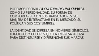 PODEMOS DEFINIR LA CULTURA DE UNA EMPRESA
COMO SU PERSONALIDAD, SU FORMA DE
COMPORTARSE CON SUS TRABAJADORES, SU
MANERA DE INTERACTUAR EN EL MERCADO, SU
POLÍTICA Y SUS COSTUMBRES.
LA IDENTIDAD SE EXPRESA EN NOMBRES, SÍMBOLOS,
LOGOTIPOS Y COLORES QUE LA EMPRESA UTILIZA
PARA DISTINGUIRSE Y DIFERENCIAR SUS MARCAS.
 