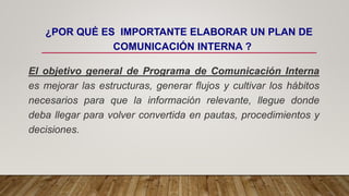 ¿POR QUÉ ES IMPORTANTE ELABORAR UN PLAN DE
COMUNICACIÓN INTERNA ?
El objetivo general de Programa de Comunicación Interna
es mejorar las estructuras, generar flujos y cultivar los hábitos
necesarios para que la información relevante, llegue donde
deba llegar para volver convertida en pautas, procedimientos y
decisiones.
 
