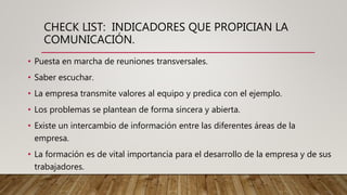 CHECK LIST: INDICADORES QUE PROPICIAN LA
COMUNICACIÓN.
• Puesta en marcha de reuniones transversales.
• Saber escuchar.
• La empresa transmite valores al equipo y predica con el ejemplo.
• Los problemas se plantean de forma sincera y abierta.
• Existe un intercambio de información entre las diferentes áreas de la
empresa.
• La formación es de vital importancia para el desarrollo de la empresa y de sus
trabajadores.
 