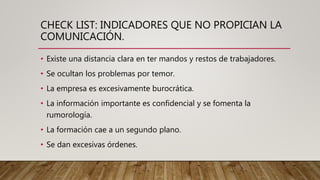 CHECK LIST: INDICADORES QUE NO PROPICIAN LA
COMUNICACIÓN.
• Existe una distancia clara en ter mandos y restos de trabajadores.
• Se ocultan los problemas por temor.
• La empresa es excesivamente burocrática.
• La información importante es confidencial y se fomenta la
rumorología.
• La formación cae a un segundo plano.
• Se dan excesivas órdenes.
 