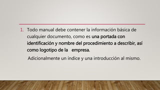 1. Todo manual debe contener la información básica de
cualquier documento, como es una portada con
identificación y nombre del procedimiento a describir, así
como logotipo de la empresa.
Adicionalmente un índice y una introducción al mismo.
 