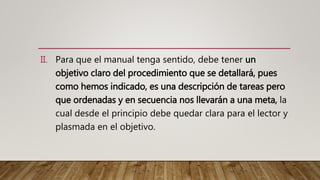 II. Para que el manual tenga sentido, debe tener un
objetivo claro del procedimiento que se detallará, pues
como hemos indicado, es una descripción de tareas pero
que ordenadas y en secuencia nos llevarán a una meta, la
cual desde el principio debe quedar clara para el lector y
plasmada en el objetivo.
 