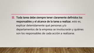 III. Toda tarea debe siempre tener claramente definidos los
responsables y el alcance de la tarea a realizar, esto es,
explicar detenidamente qué personas y/o
departamentos de la empresa se involucrarán y quiénes
son los responsables de cada acción a realizarse.
 