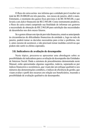 Manual de Procedimentos Contábeis para Fundações e Entidades de Interesse Social


       O ﬂuxo de caixa acima nos informa que a entidade prevê receber um
total de R$ 28.000,00 em três parcelas, nos meses de janeiro, abril e maio.
Entretanto, o montante dos gastos ﬁxos previstos é de R$ 30.965,00, o que
levará a um deﬁcit ﬁnanceiro de R$ 2.965,00. Como instrumento preditivo,
o ﬂuxo de caixa estará cumprindo sua ﬁnalidade de informar aos gestores
a necessidade de obtenção de R$ 2.965,00 para satisfação das necessidades
de desembolso nos dois meses futuros.
       Se o gestor efetuar este tipo de previsão ﬁnanceira, estará se antecipando
às circunstâncias de diﬁculdades ﬁnanceiras da entidade e, logo no mês de
janeiro, poderá tomar as decisões necessárias para evitar o problema, isto
é, antes mesmo de acontecer, e não precisará tomar medidas corretivas que
podem não surtir os efeitos esperados.

   3.8. Indicadores de avaliação de desempenho
       Neste tópico, procurou-se apresentar uma abordagem sobre as
possibilidades de indicadores para a avaliação de desempenho das Entidades
de Interesse Social. Dada a estrutura de procedimentos demonstrada neste
Manual, estão apresentadas algumas sugestões, todavia, separando-se por
índices ﬁnanceiros e econômicos, que visam dar um enfoque qualitativo aos
números das demonstrações contábeis, e índices de eﬁciência de gestão, que
visam avaliar o perﬁl dos recursos em relação aos beneﬁciários, trazendo a
possibilidade de avaliação qualitativa de desempenho.




                                            98
 