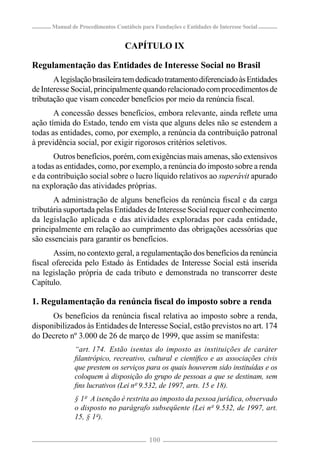 Manual de Procedimentos Contábeis para Fundações e Entidades de Interesse Social


                                  CAPÍTULO IX

Regulamentação das Entidades de Interesse Social no Brasil
       A legislação brasileira tem dedicado tratamento diferenciado às Entidades
de Interesse Social, principalmente quando relacionado com procedimentos de
tributação que visam conceder benefícios por meio da renúncia ﬁscal.
       A concessão desses benefícios, embora relevante, ainda reﬂete uma
ação tímida do Estado, tendo em vista que alguns deles não se estendem a
todas as entidades, como, por exemplo, a renúncia da contribuição patronal
à previdência social, por exigir rigorosos critérios seletivos.
       Outros benefícios, porém, com exigências mais amenas, são extensivos
a todas as entidades, como, por exemplo, a renúncia do imposto sobre a renda
e da contribuição social sobre o lucro líquido relativos ao superávit apurado
na exploração das atividades próprias.
       A administração de alguns benefícios da renúncia ﬁscal e da carga
tributária suportada pelas Entidades de Interesse Social requer conhecimento
da legislação aplicada e das atividades exploradas por cada entidade,
principalmente em relação ao cumprimento das obrigações acessórias que
são essenciais para garantir os benefícios.
      Assim, no contexto geral, a regulamentação dos benefícios da renúncia
ﬁscal oferecida pelo Estado às Entidades de Interesse Social está inserida
na legislação própria de cada tributo e demonstrada no transcorrer deste
Capítulo.

1. Regulamentação da renúncia ﬁscal do imposto sobre a renda
      Os benefícios da renúncia ﬁscal relativa ao imposto sobre a renda,
disponibilizados às Entidades de Interesse Social, estão previstos no art. 174
do Decreto nº 3.000 de 26 de março de 1999, que assim se manifesta:
              “art. 174. Estão isentas do imposto as instituições de caráter
              ﬁlantrópico, recreativo, cultural e cientíﬁco e as associações civis
              que prestem os serviços para os quais houverem sido instituídas e os
              coloquem à disposição do grupo de pessoas a que se destinam, sem
              ﬁns lucrativos (Lei nº 9.532, de 1997, arts. 15 e 18).
              § 1º A isenção é restrita ao imposto da pessoa jurídica, observado
              o disposto no parágrafo subseqüente (Lei nº 9.532, de 1997, art.
              15, § 1º).


                                           100
 