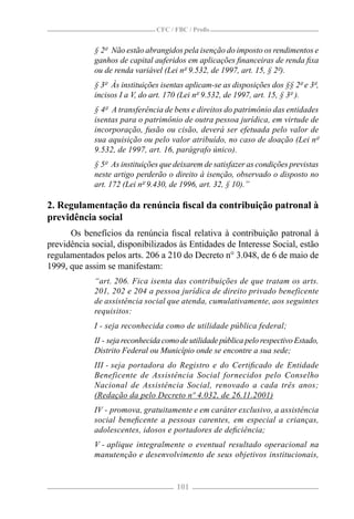 CFC / FBC / Proﬁs


             § 2º Não estão abrangidos pela isenção do imposto os rendimentos e
             ganhos de capital auferidos em aplicações ﬁnanceiras de renda ﬁxa
             ou de renda variável (Lei nº 9.532, de 1997, art. 15, § 2º).
             § 3º Às instituições isentas aplicam-se as disposições dos §§ 2º e 3º,
             incisos I a V, do art. 170 (Lei nº 9.532, de 1997, art. 15, § 3º ).
             § 4º A transferência de bens e direitos do patrimônio das entidades
             isentas para o patrimônio de outra pessoa jurídica, em virtude de
             incorporação, fusão ou cisão, deverá ser efetuada pelo valor de
             sua aquisição ou pelo valor atribuído, no caso de doação (Lei nº
             9.532, de 1997, art. 16, parágrafo único).
             § 5º As instituições que deixarem de satisfazer as condições previstas
             neste artigo perderão o direito à isenção, observado o disposto no
             art. 172 (Lei nº 9.430, de 1996, art. 32, § 10).”

2. Regulamentação da renúncia ﬁscal da contribuição patronal à
previdência social
      Os benefícios da renúncia ﬁscal relativa à contribuição patronal à
previdência social, disponibilizados às Entidades de Interesse Social, estão
regulamentados pelos arts. 206 a 210 do Decreto n° 3.048, de 6 de maio de
1999, que assim se manifestam:
             “art. 206. Fica isenta das contribuições de que tratam os arts.
             201, 202 e 204 a pessoa jurídica de direito privado beneficente
             de assistência social que atenda, cumulativamente, aos seguintes
             requisitos:
             I - seja reconhecida como de utilidade pública federal;
             II - seja reconhecida como de utilidade pública pelo respectivo Estado,
             Distrito Federal ou Município onde se encontre a sua sede;
             III - seja portadora do Registro e do Certiﬁcado de Entidade
             Beneficente de Assistência Social fornecidos pelo Conselho
             Nacional de Assistência Social, renovado a cada três anos;
             (Redação da pelo Decreto nº 4.032, de 26.11.2001)
             IV - promova, gratuitamente e em caráter exclusivo, a assistência
             social beneﬁcente a pessoas carentes, em especial a crianças,
             adolescentes, idosos e portadores de deﬁciência;
             V - aplique integralmente o eventual resultado operacional na
             manutenção e desenvolvimento de seus objetivos institucionais,


                                       101
 