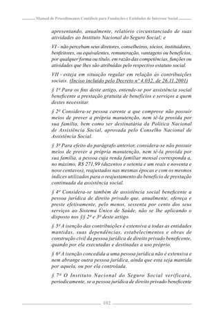 Manual de Procedimentos Contábeis para Fundações e Entidades de Interesse Social


        apresentando, anualmente, relatório circunstanciado de suas
        atividades ao Instituto Nacional do Seguro Social; e
        VI - não percebam seus diretores, conselheiros, sócios, instituidores,
        benfeitores, ou equivalentes, remuneração, vantagens ou benefícios,
        por qualquer forma ou título, em razão das competências, funções ou
        atividades que lhes são atribuídas pelo respectivo estatuto social.
        VII - esteja em situação regular em relação às contribuições
        sociais. (Inciso incluído pelo Decreto nº 4.032, de 26.11.2001)
        § 1º Para os ﬁns deste artigo, entende-se por assistência social
        beneﬁcente a prestação gratuita de benefícios e serviços a quem
        destes necessitar.
        § 2º Considera-se pessoa carente a que comprove não possuir
        meios de prover a própria manutenção, nem tê-la provida por
        sua família, bem como ser destinatária da Política Nacional
        de Assistência Social, aprovada pelo Conselho Nacional de
        Assistência Social.
        § 3º Para efeito do parágrafo anterior, considera-se não possuir
        meios de prover a própria manutenção, nem tê-la provida por
        sua família, a pessoa cuja renda familiar mensal corresponda a,
        no máximo, R$ 271,99 (duzentos e setenta e um reais e noventa e
        nove centavos), reajustados nas mesmas épocas e com os mesmos
        índices utilizados para o reajustamento do benefício de prestação
        continuada da assistência social.
        § 4º Considera-se também de assistência social beneﬁcente a
        pessoa jurídica de direito privado que, anualmente, ofereça e
        preste efetivamente, pelo menos, sessenta por cento dos seus
        serviços ao Sistema Único de Saúde, não se lhe aplicando o
        disposto nos §§ 2º e 3º deste artigo.
        § 5º A isenção das contribuições é extensiva a todas as entidades
        mantidas, suas dependências, estabelecimentos e obras de
        construção civil da pessoa jurídica de direito privado beneﬁcente,
        quando por ela executadas e destinadas a uso próprio.
        § 6º A isenção concedida a uma pessoa jurídica não é extensiva e
        nem abrange outra pessoa jurídica, ainda que esta seja mantida
        por aquela, ou por ela controlada.
        § 7º O Instituto Nacional do Seguro Social verificará,
        periodicamente, se a pessoa jurídica de direito privado beneﬁcente



                                     102
 