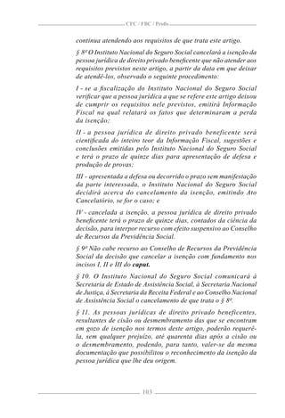 CFC / FBC / Proﬁs


continua atendendo aos requisitos de que trata este artigo.
§ 8º O Instituto Nacional do Seguro Social cancelará a isenção da
pessoa jurídica de direito privado beneﬁcente que não atender aos
requisitos previstos neste artigo, a partir da data em que deixar
de atendê-los, observado o seguinte procedimento:
I - se a ﬁscalização do Instituto Nacional do Seguro Social
veriﬁcar que a pessoa jurídica a que se refere este artigo deixou
de cumprir os requisitos nele previstos, emitirá Informação
Fiscal na qual relatará os fatos que determinaram a perda
da isenção;
II - a pessoa jurídica de direito privado beneficente será
cientiﬁcada do inteiro teor da Informação Fiscal, sugestões e
conclusões emitidas pelo Instituto Nacional do Seguro Social
e terá o prazo de quinze dias para apresentação de defesa e
produção de provas;
III - apresentada a defesa ou decorrido o prazo sem manifestação
da parte interessada, o Instituto Nacional do Seguro Social
decidirá acerca do cancelamento da isenção, emitindo Ato
Cancelatório, se for o caso; e
IV - cancelada a isenção, a pessoa jurídica de direito privado
beneﬁcente terá o prazo de quinze dias, contados da ciência da
decisão, para interpor recurso com efeito suspensivo ao Conselho
de Recursos da Previdência Social.
§ 9º Não cabe recurso ao Conselho de Recursos da Previdência
Social da decisão que cancelar a isenção com fundamento nos
incisos I, II e III do caput.
§ 10. O Instituto Nacional do Seguro Social comunicará à
Secretaria de Estado de Assistência Social, à Secretaria Nacional
de Justiça, à Secretaria da Receita Federal e ao Conselho Nacional
de Assistência Social o cancelamento de que trata o § 8º.
§ 11. As pessoas jurídicas de direito privado beneficentes,
resultantes de cisão ou desmembramento das que se encontram
em gozo de isenção nos termos deste artigo, poderão requerê-
la, sem qualquer prejuízo, até quarenta dias após a cisão ou
o desmembramento, podendo, para tanto, valer-se da mesma
documentação que possibilitou o reconhecimento da isenção da
pessoa jurídica que lhe deu origem.



                        103
 