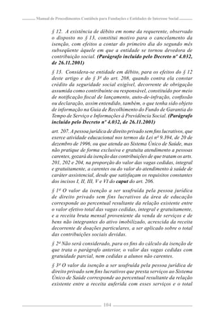 Manual de Procedimentos Contábeis para Fundações e Entidades de Interesse Social


        § 12. A existência de débito em nome da requerente, observado
        o disposto no § 13, constitui motivo para o cancelamento da
        isenção, com efeitos a contar do primeiro dia do segundo mês
        subseqüente àquele em que a entidade se tornou devedora de
        contribuição social. (Parágrafo incluído pelo Decreto nº 4.032,
        de 26.11.2001)
        § 13. Considera-se entidade em débito, para os efeitos do § 12
        deste artigo e do § 3º do art. 208, quando contra ela constar
        crédito da seguridade social exigível, decorrente de obrigação
        assumida como contribuinte ou responsável, constituído por meio
        de notiﬁcação ﬁscal de lançamento, auto-de-infração, conﬁssão
        ou declaração, assim entendido, também, o que tenha sido objeto
        de informação na Guia de Recolhimento do Fundo de Garantia do
        Tempo de Serviço e Informações à Previdência Social. (Parágrafo
        incluído pelo Decreto nº 4.032, de 26.11.2001)
        art. 207. A pessoa jurídica de direito privado sem ﬁns lucrativos, que
        exerce atividade educacional nos termos da Lei nº 9.394, de 20 de
        dezembro de 1996, ou que atenda ao Sistema Único de Saúde, mas
        não pratique de forma exclusiva e gratuita atendimento a pessoas
        carentes, gozará da isenção das contribuições de que tratam os arts.
        201, 202 e 204, na proporção do valor das vagas cedidas, integral
        e gratuitamente, a carentes ou do valor do atendimento à saúde de
        caráter assistencial, desde que satisfaçam os requisitos constantes
        dos incisos I, II, III, V e VI do caput do art. 206.
        § 1º O valor da isenção a ser usufruída pela pessoa jurídica
        de direito privado sem fins lucrativos da área de educação
        corresponde ao percentual resultante da relação existente entre
        o valor efetivo total das vagas cedidas, integral e gratuitamente,
        e a receita bruta mensal proveniente da venda de serviços e de
        bens não integrantes do ativo imobilizado, acrescida da receita
        decorrente de doações particulares, a ser aplicado sobre o total
        das contribuições sociais devidas.
        § 2º Não será considerado, para os ﬁns do cálculo da isenção de
        que trata o parágrafo anterior, o valor das vagas cedidas com
        gratuidade parcial, nem cedidas a alunos não carentes.
        § 3º O valor da isenção a ser usufruída pela pessoa jurídica de
        direito privado sem ﬁns lucrativos que presta serviços ao Sistema
        Único de Saúde corresponde ao percentual resultante da relação
        existente entre a receita auferida com esses serviços e o total



                                     104
 