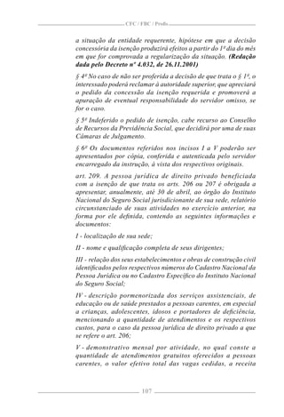 CFC / FBC / Proﬁs


a situação da entidade requerente, hipótese em que a decisão
concessória da isenção produzirá efeitos a partir do 1º dia do mês
em que for comprovada a regularização da situação. (Redação
dada pelo Decreto nº 4.032, de 26.11.2001)
§ 4º No caso de não ser proferida a decisão de que trata o § 1º, o
interessado poderá reclamar à autoridade superior, que apreciará
o pedido da concessão da isenção requerida e promoverá a
apuração de eventual responsabilidade do servidor omisso, se
for o caso.
§ 5º Indeferido o pedido de isenção, cabe recurso ao Conselho
de Recursos da Previdência Social, que decidirá por uma de suas
Câmaras de Julgamento.
§ 6º Os documentos referidos nos incisos I a V poderão ser
apresentados por cópia, conferida e autenticada pelo servidor
encarregado da instrução, à vista dos respectivos originais.
art. 209. A pessoa jurídica de direito privado beneficiada
com a isenção de que trata os arts. 206 ou 207 é obrigada a
apresentar, anualmente, até 30 de abril, ao órgão do Instituto
Nacional do Seguro Social jurisdicionante de sua sede, relatório
circunstanciado de suas atividades no exercício anterior, na
forma por ele deﬁnida, contendo as seguintes informações e
documentos:
I - localização de sua sede;
II - nome e qualiﬁcação completa de seus dirigentes;
III - relação dos seus estabelecimentos e obras de construção civil
identiﬁcados pelos respectivos números do Cadastro Nacional da
Pessoa Jurídica ou no Cadastro Especíﬁco do Instituto Nacional
do Seguro Social;
IV - descrição pormenorizada dos serviços assistenciais, de
educação ou de saúde prestados a pessoas carentes, em especial
a crianças, adolescentes, idosos e portadores de deﬁciência,
mencionando a quantidade de atendimentos e os respectivos
custos, para o caso da pessoa jurídica de direito privado a que
se refere o art. 206;
V - demonstrativo mensal por atividade, no qual conste a
quantidade de atendimentos gratuitos oferecidos a pessoas
carentes, o valor efetivo total das vagas cedidas, a receita



                        107
 