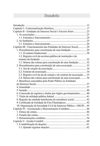 Introdução ................................................................................................ 13
Capítulo I - Contextualização Histórica ................................................... 17
Capítulo II - Entidades de Interesse Social e Terceiro Setor .................... 23
    1. As associações ................................................................................. 23
      1.1. Estrutura e funcionamento ........................................................ 24
    2. As fundações.................................................................................... 25
      2.1. Estrutura e funcionamento ........................................................ 26
Capítulo III - Funcionamento das Entidades de Interesse Social............. 29
    1. Procedimentos para constituição de uma fundação ........................ 29
      1.1. O estatuto fundacional............................................................... 30
      1.2. Registro civil da escritura pública de instituição e do
      estatuto da fundação ........................................................................ 32
      1.3. Síntese das rotinas para constituição de uma fundação ............ 32
    2. Procedimentos para constituição de uma associação ...................... 33
      2.1. Ata de criação da associação ..................................................... 34
      2.2. Estatuto da associação ............................................................... 34
      2.3. Registro civil da ata de criação e do estatuto da associação ..... 35
      2.4. Síntese das rotinas para constituição de uma associação.......... 36
    3. Benefícios concedidos pelo Poder Público às Entidades
    de Interesse Social ............................................................................... 37
    4. Imunidade ........................................................................................ 37
    5. Isenção ............................................................................................. 40
    6. Concessão de registros e títulos por órgãos governamentais .......... 40
    7. Título de utilidade pública federal .................................................. 41
    8. Registro de entidade beneﬁcente de assistência social ................... 42
    9. Certiﬁcado de Entidade de Fins Filantrópicos ................................ 42
    10. Organização da Sociedade Civil de Interesse Público - OSCIP ... 44
Capítulo IV - Escrituração e Demonstrações Contábeis .......................... 46
    1. Elenco de contas .............................................................................. 46
    2. Função das contas ............................................................................ 51
    3. Demonstrações contábeis ................................................................ 54
Capítulo V - Gestão Contábil ................................................................... 60
    1. Contabilização de doações .............................................................. 61
      1.1. Quando registrar doações .......................................................... 62
 