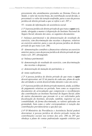 Manual de Procedimentos Contábeis para Fundações e Entidades de Interesse Social


        proveniente dos atendimentos prestados ao Sistema Único de
        Saúde, o valor da receita bruta, da contribuição social devida, o
        percentual e o valor da isenção usufruída, para o caso da pessoa
        jurídica de direito privado a que se refere o art. 207; e
        VI - resumo de informações de assistência social.
        § 1º A pessoa jurídica de direito privado de que trata o caput será,
        ainda, obrigada a manter à disposição do Instituto Nacional do
        Seguro Social, durante dez anos, os seguintes documentos:
        I - balanço patrimonial e da demonstração de resultado do
        exercício, com discriminação das receitas e despesas, relativos
        ao exercício anterior, para o caso da pessoa jurídica de direito
        privado de que trata o art. 206;
        II - demonstrações contábeis e ﬁnanceiras relativas ao exercício
        anterior, para o caso da pessoa jurídica de direito privado de que
        trata o art. 207, abrangendo:
        a) balanço patrimonial;
        b) demonstração de resultado do exercício, com discriminação
           das receitas e despesas;
        c) demonstração de mutação de patrimônio; e
        d) notas explicativas.
        § 2º A pessoa jurídica de direito privado de que trata o caput
        deverá apresentar, até 31 de janeiro de cada ano, plano de ação
        das atividades a serem desenvolvidas durante o ano em curso.
        § 3º A pessoa jurídica de direito privado manterá, ainda, as folhas
        de pagamento relativas ao período, bem como os respectivos
        documentos de arrecadação que comprovem o recolhimento
        das contribuições ao Instituto Nacional do Seguro Social, além
        de outros documentos que possam vir a ser solicitados pela
        ﬁscalização do Instituto, devendo, também, registrar na sua
        contabilidade, de forma discriminada, os valores aplicados em
        gratuidade, bem como o valor correspondente à isenção das
        contribuições previdenciárias a que ﬁzer jus.
        § 4º O Ministério da Previdência e Assistência Social poderá
        determinar à pessoa jurídica de direito privado isenta das
        contribuições sociais nos termos dos arts. 206 ou 207 que
        obedeça a plano de contas padronizado segundo critérios por



                                     108
 