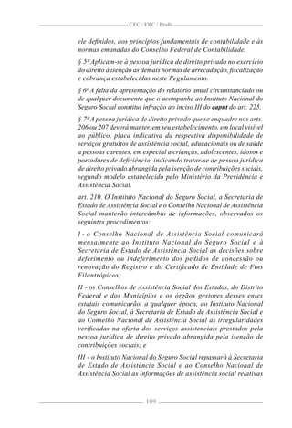 CFC / FBC / Proﬁs


ele deﬁnidos, aos princípios fundamentais de contabilidade e às
normas emanadas do Conselho Federal de Contabilidade.
§ 5º Aplicam-se à pessoa jurídica de direito privado no exercício
do direito à isenção as demais normas de arrecadação, ﬁscalização
e cobrança estabelecidas neste Regulamento.
§ 6º A falta da apresentação do relatório anual circunstanciado ou
de qualquer documento que o acompanhe ao Instituto Nacional do
Seguro Social constitui infração ao inciso III do caput do art. 225.
§ 7º A pessoa jurídica de direito privado que se enquadre nos arts.
206 ou 207 deverá manter, em seu estabelecimento, em local visível
ao público, placa indicativa da respectiva disponibilidade de
serviços gratuitos de assistência social, educacionais ou de saúde
a pessoas carentes, em especial a crianças, adolescentes, idosos e
portadores de deﬁciência, indicando tratar-se de pessoa jurídica
de direito privado abrangida pela isenção de contribuições sociais,
segundo modelo estabelecido pelo Ministério da Previdência e
Assistência Social.
art. 210. O Instituto Nacional do Seguro Social, a Secretaria de
Estado de Assistência Social e o Conselho Nacional de Assistência
Social manterão intercâmbio de informações, observados os
seguintes procedimentos:
I - o Conselho Nacional de Assistência Social comunicará
mensalmente ao Instituto Nacional do Seguro Social e à
Secretaria de Estado de Assistência Social as decisões sobre
deferimento ou indeferimento dos pedidos de concessão ou
renovação do Registro e do Certiﬁcado de Entidade de Fins
Filantrópicos;
II - os Conselhos de Assistência Social dos Estados, do Distrito
Federal e dos Municípios e os órgãos gestores desses entes
estatais comunicarão, a qualquer época, ao Instituto Nacional
do Seguro Social, à Secretaria de Estado de Assistência Social e
ao Conselho Nacional de Assistência Social as irregularidades
veriﬁcadas na oferta dos serviços assistenciais prestados pela
pessoa jurídica de direito privado abrangida pela isenção de
contribuições sociais; e
III - o Instituto Nacional do Seguro Social repassará à Secretaria
de Estado de Assistência Social e ao Conselho Nacional de
Assistência Social as informações de assistência social relativas



                        109
 