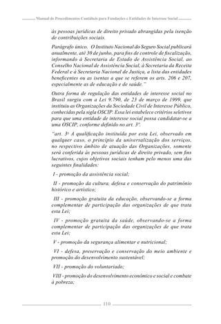 Manual de Procedimentos Contábeis para Fundações e Entidades de Interesse Social


        às pessoas jurídicas de direito privado abrangidas pela isenção
        de contribuições sociais.
        Parágrafo único. O Instituto Nacional do Seguro Social publicará
        anualmente, até 30 de junho, para ﬁns de controle de ﬁscalização,
        informando à Secretaria de Estado de Assistência Social, ao
        Conselho Nacional de Assistência Social, à Secretaria da Receita
        Federal e à Secretaria Nacional de Justiça, a lista das entidades
        beneﬁcentes ou as isentas a que se referem os arts. 206 e 207,
        especialmente as de educação e de saúde.”
        Outra forma de regulação das entidades de interesse social no
        Brasil surgiu com a Lei 9.790, de 23 de março de 1999, que
        instituiu as Organizações da Sociedade Civil de Interesse Público,
        conhecidas pela sigla OSCIP. Essa lei estabelece critérios seletivos
        para que uma entidade de interesse social possa candidatar-se a
        uma OSCIP, conforme deﬁnido no art. 3º.
        “art. 3o A qualiﬁcação instituída por esta Lei, observado em
        qualquer caso, o princípio da universalização dos serviços,
        no respectivo âmbito de atuação das Organizações, somente
        será conferida às pessoas jurídicas de direito privado, sem ﬁns
        lucrativos, cujos objetivos sociais tenham pelo menos uma das
        seguintes ﬁnalidades:
         I - promoção da assistência social;
         II - promoção da cultura, defesa e conservação do patrimônio
        histórico e artístico;
         III - promoção gratuita da educação, observando-se a forma
        complementar de participação das organizações de que trata
        esta Lei;
         IV - promoção gratuita da saúde, observando-se a forma
        complementar de participação das organizações de que trata
        esta Lei;
         V - promoção da segurança alimentar e nutricional;
         VI - defesa, preservação e conservação do meio ambiente e
        promoção do desenvolvimento sustentável;
         VII - promoção do voluntariado;
        VIII - promoção do desenvolvimento econômico e social e combate
        à pobreza;



                                     110
 