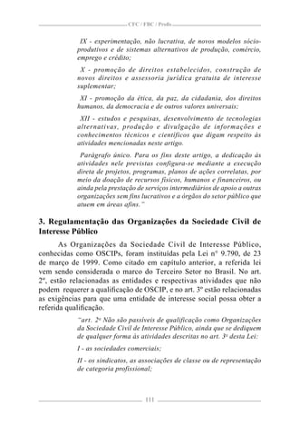 CFC / FBC / Proﬁs


             IX - experimentação, não lucrativa, de novos modelos sócio-
            produtivos e de sistemas alternativos de produção, comércio,
            emprego e crédito;
             X - promoção de direitos estabelecidos, construção de
            novos direitos e assessoria jurídica gratuita de interesse
            suplementar;
             XI - promoção da ética, da paz, da cidadania, dos direitos
            humanos, da democracia e de outros valores universais;
             XII - estudos e pesquisas, desenvolvimento de tecnologias
            alternativas, produção e divulgação de informações e
            conhecimentos técnicos e científicos que digam respeito às
            atividades mencionadas neste artigo.
             Parágrafo único. Para os fins deste artigo, a dedicação às
            atividades nele previstas configura-se mediante a execução
            direta de projetos, programas, planos de ações correlatas, por
            meio da doação de recursos físicos, humanos e financeiros, ou
            ainda pela prestação de serviços intermediários de apoio a outras
            organizações sem fins lucrativos e a órgãos do setor público que
            atuem em áreas afins.”

3. Regulamentação das Organizações da Sociedade Civil de
Interesse Público
       As Organizações da Sociedade Civil de Interesse Público,
conhecidas como OSCIPs, foram instituídas pela Lei n° 9.790, de 23
de março de 1999. Como citado em capítulo anterior, a referida lei
vem sendo considerada o marco do Terceiro Setor no Brasil. No art.
2º, estão relacionadas as entidades e respectivas atividades que não
podem requerer a qualiﬁcação de OSCIP, e no art. 3º estão relacionadas
as exigências para que uma entidade de interesse social possa obter a
referida qualiﬁcação.
            “art. 2 o Não são passíveis de qualificação como Organizações
            da Sociedade Civil de Interesse Público, ainda que se dediquem
            de qualquer forma às atividades descritas no art. 3o desta Lei:
            I - as sociedades comerciais;
            II - os sindicatos, as associações de classe ou de representação
            de categoria profissional;



                                   111
 