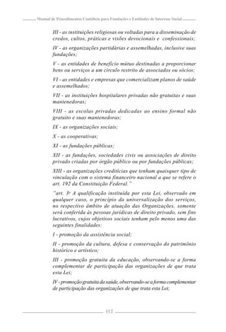 Manual de Procedimentos Contábeis para Fundações e Entidades de Interesse Social


        III - as instituições religiosas ou voltadas para a disseminação de
        credos, cultos, práticas e visões devocionais e confessionais;
        IV - as organizações partidárias e assemelhadas, inclusive suas
        fundações;
        V - as entidades de benefício mútuo destinadas a proporcionar
        bens ou serviços a um círculo restrito de associados ou sócios;
        VI - as entidades e empresas que comercializam planos de saúde
        e assemelhados;
        VII - as instituições hospitalares privadas não gratuitas e suas
        mantenedoras;
        VIII - as escolas privadas dedicadas ao ensino formal não
        gratuito e suas mantenedoras;
        IX - as organizações sociais;
        X - as cooperativas;
        XI - as fundações públicas;
        XII - as fundações, sociedades civis ou associações de direito
        privado criadas por órgão público ou por fundações públicas;
        XIII - as organizações creditícias que tenham quaisquer tipo de
        vinculação com o sistema financeiro nacional a que se refere o
        art. 192 da Constituição Federal.”
        ”art. 3o A qualificação instituída por esta Lei, observado em
        qualquer caso, o princípio da universalização dos serviços,
        no respectivo âmbito de atuação das Organizações, somente
        será conferida às pessoas jurídicas de direito privado, sem fins
        lucrativos, cujos objetivos sociais tenham pelo menos uma das
        seguintes finalidades:
        I - promoção da assistência social;
        II - promoção da cultura, defesa e conservação do patrimônio
        histórico e artístico;
        III - promoção gratuita da educação, observando-se a forma
        complementar de participação das organizações de que trata
        esta Lei;
        IV - promoção gratuita da saúde, observando-se a forma complementar
        de participação das organizações de que trata esta Lei;



                                     112
 