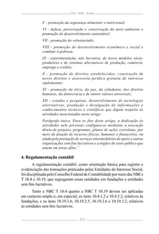 CFC / FBC / Proﬁs


             V - promoção da segurança alimentar e nutricional;
             VI - defesa, preservação e conservação do meio ambiente e
             promoção do desenvolvimento sustentável;
             VII - promoção do voluntariado;
             VIII - promoção do desenvolvimento econômico e social e
             combate à pobreza;
             IX - experimentação, não lucrativa, de novos modelos sócio-
             produtivos e de sistemas alternativos de produção, comércio,
             emprego e crédito;
             X - promoção de direitos estabelecidos, construção de
             novos direitos e assessoria jurídica gratuita de interesse
             suplementar;
             XI - promoção da ética, da paz, da cidadania, dos direitos
             humanos, da democracia e de outros valores universais;
             XII - estudos e pesquisas, desenvolvimento de tecnologias
             alternativas, produção e divulgação de informações e
             conhecimentos técnicos e científicos que digam respeito às
             atividades mencionadas neste artigo.
             Parágrafo único. Para os fins deste artigo, a dedicação às
             atividades nele previstas configura-se mediante a execução
             direta de projetos, programas, planos de ações correlatas, por
             meio da doação de recursos físicos, humanos e financeiros, ou
             ainda pela prestação de serviços intermediários de apoio a outras
             organizações sem fins lucrativos e a órgãos do setor público que
             atuem em áreas afins.”

4. Regulamentação contábil
       A regulamentação contábil, como orientação básica para registro e
evidenciação das transações praticadas pelas Entidades de Interesse Social,
foi disciplinada pelo Conselho Federal de Contabilidade por meio das NBCs
T 10.4 e 10.19, que segregaram essas entidades em fundações e entidades
sem ﬁns lucrativos.
       Tanto a NBC T 10.4 quanto a NBC T 10.19 devem ser aplicadas
em contexto amplo e, em especial, os itens 10.4.1.2 e 10.4.5.2, relativos às
fundações, e os itens 10.19.1.6, 10.19.2.5, 10.19.2.6 e 10.19.3.2, relativos
às entidades sem ﬁns lucrativos.


                                    113
 