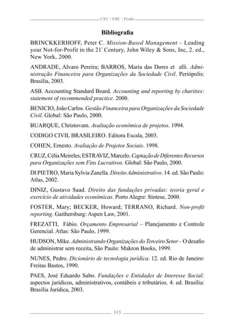 CFC / FBC / Proﬁs


                               Bibliograﬁa
BRINCKKERHOFF, Peter C. Mission-Based Management – Leading
your Not-for-Profit in the 21ª Century, John Wiley & Sons, Inc, 2. ed.,
New York, 2000.
ANDRADE, Alvaro Pereira; BARROS, Maria das Dores et alli. Admi-
nistração Financeira para Organizações da Sociedade Civil. Periópolis:
Brasília, 2003.
ASB. Accounting Standard Board. Accounting and reporting by charities:
statement of recommended practice. 2000.
BENICIO, João Carlos. Gestão Financeira para Organizações da Sociedade
Civil. Global: São Paulo, 2000.
BUARQUE, Christovam. Avaliação econômica de projetos. 1994.
CODIGO CIVIL BRASILEIRO. Editora Escala, 2003.
COHEN, Ernesto. Avaliação de Projetos Sociais. 1998.
CRUZ, Célia Meireles; ESTRAVIZ, Marcelo. Captação de Diferentes Recursos
para Organizações sem Fins Lucrativos. Global: São Paulo, 2000.
DI PIETRO, Maria Sylvia Zanella. Direito Administrativo. 14. ed. São Paulo:
Atlas, 2002.
DINIZ, Gustavo Saad. Direito das fundações privadas: teoria geral e
exercício de atividades econômicas. Porto Alegre: Síntese, 2000.
FOSTER, Mary; BECKER, Howard; TERRANO, Richard. Non-proﬁt
reporting. Gaithersburg: Aspen Law, 2001.
FREZATTI, Fábio. Orçamento Empresarial – Planejamento e Controle
Gerencial. Atlas: São Paulo, 1999.
HUDSON, Mike. Administrando Organizações do Terceiro Setor – O desaﬁo
de administrar sem receita, São Paulo: Makron Books, 1999.
NUNES, Pedro. Dicionário de tecnologia jurídica. 12. ed. Rio de Janeiro:
Freitas Bastos, 1990.
PAES, José Eduardo Sabo. Fundações e Entidades de Interesse Social:
aspectos jurídicos, administrativos, contábeis e tributários. 4. ed. Brasília:
Brasília Jurídica, 2003.


                                     115
 