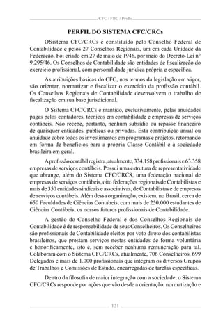 CFC / FBC / Proﬁs


                 PERFIL DO SISTEMA CFC/CRCs
      OSistema CFC/CRCs é constituído pelo Conselho Federal de
Contabilidade e pelos 27 Conselhos Regionais, um em cada Unidade da
Federação. Foi criado em 27 de maio de 1946, por meio do Decreto-Lei n°
9.295/46. Os Conselhos de Contabilidade são entidades de ﬁscalização do
exercício proﬁssional, com personalidade jurídica própria e especíﬁca.
      As atribuições básicas do CFC, nos termos da legislação em vigor,
são orientar, normatizar e ﬁscalizar o exercício da proﬁssão contábil.
Os Conselhos Regionais de Contabilidade desenvolvem o trabalho de
ﬁscalização em sua base jurisdicional.
       O Sistema CFC/CRCs é mantido, exclusivamente, pelas anuidades
pagas pelos contadores, técnicos em contabilidade e empresas de serviços
contábeis. Não recebe, portanto, nenhum subsídio ou repasse ﬁnanceiro
de quaisquer entidades, públicas ou privadas. Esta contribuição anual ou
anuidade cobre todos os investimentos em programas e projetos, retornando
em forma de benefícios para a própria Classe Contábil e à sociedade
brasileira em geral.
       A proﬁssão contábil registra, atualmente, 334.158 proﬁssionais e 63.358
empresas de serviços contábeis. Possui uma estrutura de representatividade
que abrange, além do Sistema CFC/CRCS, uma federação nacional de
empresas de serviços contábeis, oito federações regionais de Contabilistas e
mais de 350 entidades sindicais e associativas, de Contabilistas e de empresas
de serviços contábeis. Além dessa organização, existem, no Brasil, cerca de
650 Faculdades de Ciências Contábeis, com mais de 250.000 estudantes de
Ciências Contábeis, os nossos futuros proﬁssionais de Contabilidade.
       A gestão do Conselho Federal e dos Conselhos Regionais de
Contabilidade é de responsabilidade de seus Conselheiros. Os Conselheiros
são proﬁssionais de Contabilidade eleitos por voto direto dos contabilistas
brasileiros, que prestam serviços nestas entidades de forma voluntária
e honoriﬁcamente, isto é, sem receber nenhuma remuneração para tal.
Colaboram com o Sistema CFC/CRCs, atualmente, 706 Conselheiros, 699
Delegados e mais de 1.000 proﬁssionais que integram os diversos Grupos
de Trabalhos e Comissões de Estudo, encarregadas de tarefas especíﬁcas.
     Dentro da ﬁlosoﬁa de maior integração com a sociedade, o Sistema
CFC/CRCs responde por ações que vão desde a orientação, normatização e


                                     121
 
