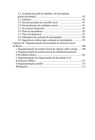 3.1. Avaliação do perﬁl do trabalho e do desempenho
     global da entidade ............................................................................ 92
     3.2. Auditoria ................................................................................... 94
     3.3. Revisão periódica do conselho ﬁscal ....................................... 95
     3.4. Gerenciamento das entidades sociais ....................................... 95
     3.5. Os recursos ﬁnanceiros ............................................................ 95
     3.6. Plano de desembolso ................................................................ 96
     3.7. Fluxo do disponível .................................................................. 97
     3.8. Indicadores de avaliação de desempenho ................................ 98
     3.9. Sugestões de índices para avaliação de desempenho .............. 99
Capítulo XI - Regulamentação das Entidades de Interesse Social
no Brasil ................................................................................................... 100
   1. Regulamentação da renúncia ﬁscal do imposto sobre a renda....... 100
   2. Regulamentação da renúncia ﬁscal da contribuição patronal
   à Previdência Social ........................................................................... 101
   3. Regulamentação das Organizações da Sociedade Civil
   de Interesse Público ........................................................................... 111
   4. Regulamentação contábil .............................................................. 113
   Bibliograﬁa ........................................................................................ 115
 