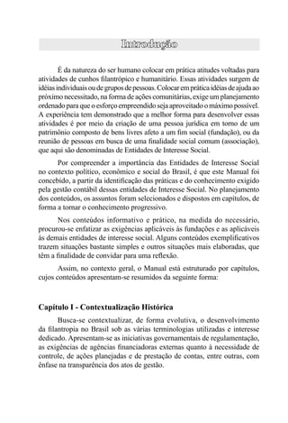 CFC / FBC / Proﬁs




        É da natureza do ser humano colocar em prática atitudes voltadas para
atividades de cunhos ﬁlantrópico e humanitário. Essas atividades surgem de
idéias individuais ou de grupos de pessoas. Colocar em prática idéias de ajuda ao
próximo necessitado, na forma de ações comunitárias, exige um planejamento
ordenado para que o esforço empreendido seja aproveitado o máximo possível.
A experiência tem demonstrado que a melhor forma para desenvolver essas
atividades é por meio da criação de uma pessoa jurídica em torno de um
patrimônio composto de bens livres afeto a um ﬁm social (fundação), ou da
reunião de pessoas em busca de uma ﬁnalidade social comum (associação),
que aqui são denominadas de Entidades de Interesse Social.
      Por compreender a importância das Entidades de Interesse Social
no contexto político, econômico e social do Brasil, é que este Manual foi
concebido, a partir da identiﬁcação das práticas e do conhecimento exigido
pela gestão contábil dessas entidades de Interesse Social. No planejamento
dos conteúdos, os assuntos foram selecionados e dispostos em capítulos, de
forma a tornar o conhecimento progressivo.
      Nos conteúdos informativo e prático, na medida do necessário,
procurou-se enfatizar as exigências aplicáveis às fundações e as aplicáveis
às demais entidades de interesse social. Alguns conteúdos exempliﬁcativos
trazem situações bastante simples e outros situações mais elaboradas, que
têm a ﬁnalidade de convidar para uma reﬂexão.
       Assim, no contexto geral, o Manual está estruturado por capítulos,
cujos conteúdos apresentam-se resumidos da seguinte forma:



Capítulo I - Contextualização Histórica
      Busca-se contextualizar, de forma evolutiva, o desenvolvimento
da ﬁlantropia no Brasil sob as várias terminologias utilizadas e interesse
dedicado. Apresentam-se as iniciativas governamentais de regulamentação,
as exigências de agências ﬁnanciadoras externas quanto à necessidade de
controle, de ações planejadas e de prestação de contas, entre outras, com
ênfase na transparência dos atos de gestão.



                                       13
 