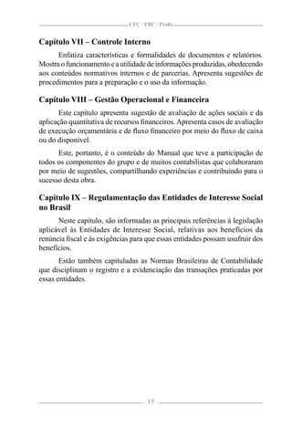 CFC / FBC / Proﬁs


Capítulo VII – Controle Interno
      Enfatiza características e formalidades de documentos e relatórios.
Mostra o funcionamento e a utilidade de informações produzidas, obedecendo
aos conteúdos normativos internos e de parcerias. Apresenta sugestões de
procedimentos para a preparação e o uso da informação.

Capítulo VIII – Gestão Operacional e Financeira
      Este capítulo apresenta sugestão de avaliação de ações sociais e da
aplicação quantitativa de recursos ﬁnanceiros. Apresenta casos de avaliação
de execução orçamentária e de ﬂuxo ﬁnanceiro por meio do ﬂuxo de caixa
ou do disponível.
      Este, portanto, é o conteúdo do Manual que teve a participação de
todos os componentes do grupo e de muitos contabilistas que colaboraram
por meio de sugestões, compartilhando experiências e contribuindo para o
sucesso desta obra.

Capítulo IX – Regulamentação das Entidades de Interesse Social
no Brasil
      Neste capítulo, são informadas as principais referências à legislação
aplicável às Entidades de Interesse Social, relativas aos benefícios da
renúncia ﬁscal e às exigências para que essas entidades possam usufruir dos
benefícios.
       Estão também capituladas as Normas Brasileiras de Contabilidade
que disciplinam o registro e a evidenciação das transações praticadas por
essas entidades.




                                     15
 