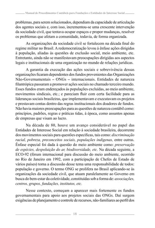 Manual de Procedimentos Contábeis para Fundações e Entidades de Interesse Social


problemas, para serem solucionados, dependiam da capacidade de articulação
dos agentes sociais e, com isso, incrementou-se uma crescente intervenção
da sociedade civil, que tentava ocupar espaços e propor mudanças, resolver
os problemas que afetam a comunidade, todavia, de forma organizada.
       As organizações da sociedade civil se fortalecem na década ﬁnal do
regime militar no Brasil. A redemocratização levou à ênfase ações dirigidas
à população, aliadas às questões de exclusão social, meio ambiente, etc.
Entretanto, ainda não se manifestavam preocupações dirigidas aos aspectos
legais e institucionais de uma organização no mundo de relações jurídicas.
       A garantia da execução das ações sociais e sobrevivência dessas
organizações ﬁcaram dependentes dos fundos provenientes das Organizações
Não-Governamentais – ONGs – internacionais. Entidades de natureza
ﬁlantrópica passaram a promover ações sociais no chamado terceiro mundo.
Esses fundos eram endereçados às populações excluídas, ao meio ambiente,
movimentos sindicais, etc.; e pareciam ﬂuir com certa facilidade para as
lideranças sociais brasileiras, que implementavam e executavam os projetos
e prestavam contas dentro das regras institucionais dos doadores de fundos.
Não havia maiores preocupações para as questões de natureza contábil como:
princípios, padrões, regras e práticas tidas, à época, como assuntos apenas
de empresas que visam ao lucro.
       Na década de 80, houve um avanço considerável no papel das
Entidades de Interesse Social em relação à sociedade brasileira, decorrente
dos movimentos sociais para questões especíﬁcas, tais como: discriminação
racial, pobreza, preconceitos sociais, populações indígenas, entre outras.
Ênfase especial foi dada à questão do meio ambiente como: preservação
de espécies, despoluição do ar, biodiversidade, etc. Na década seguinte, a
ECO-92 (fórum internacional para discussão do meio ambiente, ocorrido
no Rio de Janeiro em 1992, com a participação de Chefes de Estado de
vários países) torna a discussão desse tema uma responsabilidade de todos:
população e governo. O termo ONG se prolifera no Brasil aplicando-se às
organizações da sociedade civil, que atuam paralelamente ao Governo em
busca do bem-estar da coletividade, constituídas sob a forma de: associações,
centros, grupos, fundações, institutos, etc.
      Nesse contexto, começam a aparecer mais fortemente os fundos
governamentais para apoio aos projetos sociais das ONGs. Daí surgem
exigências de planejamento e controle de recursos, não-familiares ao perﬁl dos


                                            18
 