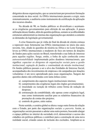 CFC / FBC / Proﬁs


dirigentes dessas organizações, que se caracterizam por possuírem formação
concentrada na área social. As ONGs internacionais passam a exigir, mais
sistematicamente, a auditoria como instrumento de certiﬁcação da aplicação
dos recursos doados.
       Na década de 90, os fundos públicos se diversiﬁcam e acentuam-
se as exigências governamentais para aferição de sua aplicação. À pouca
utilização desses fundos, além de questões políticas, somam-se as diﬁculdades
estruturais administrativas internas das organizações que atendem a contento
as demandas da legislação governamental.
       A crise ﬁnanceira que já vinha do ﬁnal da década de oitenta começa
a repercutir mais fortemente nas ONGs internacionais no início dos anos
noventa. Isto, aliado às questões de miséria na África e no Leste Europeu,
levou as ONGs internacionais a mudarem de foco em termos de doações
de fundos para ações sociais no Brasil, transferindo a sua linha de interesse
para aquelas regiões. Surge, então, a linha de ação conhecida como
autosustentabilidade implementada pelos doadores internacionais, que
signiﬁca: capacitar os dirigentes de organizações sociais para a gestão
institucional, captação de fundos e continuidade da missão institucional.
Os fundos públicos passam a ser o alvo das Entidades de Interesse Social,
acompanhados dos investimentos de empresas e de campanhas por doações
voluntárias: é um novo aprendizado para essas organizações. Surgem daí
questões dantes não enfrentadas com tanta ênfase como:
      a) cumprimento dos aspectos legais institucionais internos;
      b) cumprimentos das exigências legais dos órgãos governamentais;
      c) imunidade ou isenção de tributos como forma de redução de
         despesas;
      d) estruturação da contabilidade, não apenas como exigência legal,
         mas como instrumento auxiliar para os relatórios ﬁnanceiros de
         prestações de contas dos projetos;
      e) controle de gastos, entre outras.
       Neste sentido, o cenário global se altera e surge outra forma de relação
com o Estado, por parte das organizações sociais: a parceria. Assim, as
organizações sociais passaram a adotar uma outra postura, buscando alargar
o espaço público no interior da sociedade civil, democratizar o acesso dos
cidadãos em políticas públicas e contribuir para a construção de uma nova
realidade social, criando canais de inclusão dos excluídos. Ampliam-se as


                                      19
 
