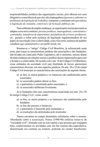 Manual de Procedimentos Contábeis para Fundações e Entidades de Interesse Social


responsabilidades jurídicas das organizações sociais, pois aﬂoram nos seus
dirigentes a consciência de que elas são empregadoras (passam a enfrentar os
problemas da legislação do trabalho), compram e contratam serviços (afetos
à legislação de consumo, comercial e de licitação pública), etc.
       Num ambiente de amplas mudanças, as organizações sociais procuram se
adaptar a esse novo contexto: pessoas jurídicas, empregadoras, contratantes e
contratadas, tomadoras de empréstimos, prestadoras de serviços, produtoras,
etc., passam a sofrer pela ausência de legislação regulamentadora do seu
papel, de sua relação com a coletividade, com o Governo; ausência de padrões
contábeis que caracterizem o seu perﬁl social, etc.
       Retoma-se o “antigo” Código Civil Brasileiro, já referenciado neste
texto, para traçar as características jurídicas das associações e das fundações,
não levadas em conta pelo Poder Legislativo, até o momento, mesmo diante
de tanta mudança nas relações sociais e jurídicas dessas organizações para com
o Estado e a coletividade. De acordo com o art. 16 do Código Civil Brasileiro,
essas entidades da sociedade civil sem ﬁnalidade de lucros apresentam
características diversas, em seus aspectos jurídicos. Os arts. 20 e 23 do citado
Código Civil enunciam as características das associações da seguinte forma:
      a) os ﬁns, os meios próprios e os interesses são estabelecidos pelos
         associados;
      b) os associados podem alterar os ﬁns;
      c) o patrimônio é constituído pelos associados; e
      d) os associados deliberam livremente.
      Já as fundações têm suas características enunciadas nos arts. 24 e 30
do antigo Código Civil , como sendo:
      a) os ﬁns, os meios próprios e os interesses são estabelecidos pelo
         fundador;
      b) os ﬁns são perenes e imutáveis;
      c) o patrimônio é fornecido pelo instituidor; e
      d) as resoluções são delimitadas pelo instituidor.
      Vamos encontrar no campo doutrinário referências sobre o assunto.
Abordando sobre a associação, Nunes (1990:98) enfatiza tratar-se de
“sociedade civil”, formada com ou sem capital, e por pessoas que conjugam
bens, conhecimentos ou atividades com um ﬁm comum não-especulativo,
determinado em contrato ou estatuto, podendo ter caráter beneﬁcente,


                                            20
 