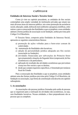 CFC / FBC / Proﬁs


                              CAPÍTULO II

Entidades de Interesse Social e Terceiro Setor
        Como já visto no capítulo precedente, as entidades de ﬁns sociais
contemplam uma ampla variedade de instituições privadas que atuam nas
mais diversas áreas de interesse público, tais como promoção da assistência
social, educação, saúde, defesa do meio ambiente e pesquisas cientíﬁcas, entre
outras e, para a consecução das ﬁnalidades a que se propõem, essas entidades
adotam a forma jurídica de associação ou de fundação, ambas previstas pelo
Código Civil Brasileiro.
      O Terceiro Setor, composto pelas Entidades de Interesse Social,
apresenta as seguintes características básicas:
      a) promoção de ações voltadas para o bem-estar comum da
         coletividade;
      b) manutenção de ﬁnalidades não-lucrativas;
      c) adoção de personalidade jurídica adequada aos fins sociais
         (associação ou fundação);
      d) atividades financiadas por subvenções do Primeiro Setor
         (governamental) e doações do Segundo Setor (empresarial, de ﬁns
         econômicos) e de particulares;
      e) aplicação do resultado das atividades econômicas que porventura
         exerça nos ﬁns sociais a que se destina;
      f) desde que cumpra requisitos especíﬁcos, é fomentado por renúncia
         ﬁscal do Estado.
      Para a consecução das ﬁnalidades a que se propõem, essas entidades
adotam uma das formas jurídicas previstas pelo Código Civil Brasileiro, de
fundação ou associação, cuja forma de constituição está descrita em capítulo
subseqüente.

1. As associações
      As associações são pessoas jurídicas formadas pela união de pessoas
que se organizam para a realização de atividades não-econômicas, ou seja,
sem ﬁnalidades lucrativas. Nessas entidades, o fator preponderante são as
pessoas que as compõem.




                                      23
 