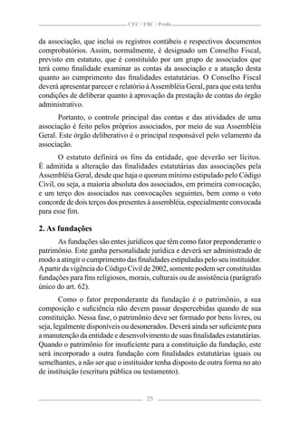 CFC / FBC / Proﬁs


da associação, que inclui os registros contábeis e respectivos documentos
comprobatórios. Assim, normalmente, é designado um Conselho Fiscal,
previsto em estatuto, que é constituído por um grupo de associados que
terá como ﬁnalidade examinar as contas da associação e a atuação desta
quanto ao cumprimento das ﬁnalidades estatutárias. O Conselho Fiscal
deverá apresentar parecer e relatório à Assembléia Geral, para que esta tenha
condições de deliberar quanto à aprovação da prestação de contas do órgão
administrativo.
       Portanto, o controle principal das contas e das atividades de uma
associação é feito pelos próprios associados, por meio de sua Assembléia
Geral. Este órgão deliberativo é o principal responsável pelo velamento da
associação.
       O estatuto definirá os fins da entidade, que deverão ser lícitos.
É admitida a alteração das ﬁnalidades estatutárias das associações pela
Assembléia Geral, desde que haja o quorum mínimo estipulado pelo Código
Civil, ou seja, a maioria absoluta dos associados, em primeira convocação,
e um terço dos associados nas convocações seguintes, bem como o voto
concorde de dois terços dos presentes à assembléia, especialmente convocada
para esse ﬁm.

2. As fundações
       As fundações são entes jurídicos que têm como fator preponderante o
patrimônio. Este ganha personalidade jurídica e deverá ser administrado de
modo a atingir o cumprimento das ﬁnalidades estipuladas pelo seu instituidor.
A partir da vigência do Código Civil de 2002, somente podem ser constituídas
fundações para ﬁns religiosos, morais, culturais ou de assistência (parágrafo
único do art. 62).
        Como o fator preponderante da fundação é o patrimônio, a sua
composição e suﬁciência não devem passar despercebidas quando de sua
constituição. Nessa fase, o patrimônio deve ser formado por bens livres, ou
seja, legalmente disponíveis ou desonerados. Deverá ainda ser suﬁciente para
a manutenção da entidade e desenvolvimento de suas ﬁnalidades estatutárias.
Quando o patrimônio for insuﬁciente para a constituição da fundação, este
será incorporado a outra fundação com ﬁnalidades estatutárias iguais ou
semelhantes, a não ser que o instituidor tenha disposto de outra forma no ato
de instituição (escritura pública ou testamento).


                                     25
 