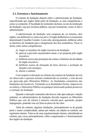 Manual de Procedimentos Contábeis para Fundações e Entidades de Interesse Social


   2.1. Estrutura e funcionamento
      O estatuto da fundação disporá sobre a administração da fundação,
especiﬁcando que órgãos farão parte da fundação, as suas competências e
como se comporão. É faculdade do instituidor declarar, no ato da instituição
da fundação, seja por escritura pública, seja por testamento, como se fará a
administração.
       A administração da fundação será composta de, no mínimo, dois
órgãos: um deliberativo e outro executivo. O órgão deliberativo é comumente
denominado Conselho Curador. A este cabe, precipuamente, deliberar sobre
as diretrizes da fundação para o atingimento dos ﬁns estatutários. Nisso se
inclui, entre outras competências:
      a) eleger os membros do órgão executivo da fundação;
      b) aprovar a previsão orçamentária anual, a ser proposta pelo órgão
         executivo;
      c) deliberar acerca das prestações de contas e relatórios de atividades
         do órgão executivo;
      d) deliberar acerca da alienação de bens imóveis e aceitação de
         doações com encargos;
      e) alterar o estatuto.
       Com respeito à alteração ou reforma do estatuto da fundação deverá
ser observado o quorum mínimo estabelecido no estatuto, e esta deverá
ser aprovada pelo Ministério Público. As ﬁnalidades estatutárias das
fundações são imutáveis. Tornando-se as ﬁnalidades ilícitas, impossíveis
ou inúteis, o Ministério Público ou qualquer interessado poderá promover
a extinção da fundação.
      Quando a alteração estatutária não houver sido aprovada por votação
unânime, os administradores da fundação deverão requerer ao Ministério
Público que este dê ciência à minoria vencida para, querendo, propor
impugnação, podendo esta ser feita no prazo de dez dias.
       Além do estatuto, algumas fundações, principalmente as de grande
porte e maior complexidade, optam por adotar, em adição ao estatuto, um
regimento interno. Trata-se de uma regulamentação interna, subordinada ao
estatuto, que versa, principalmente, sobre a organização e o funcionamento
dos órgãos da fundação.



                                            26
 