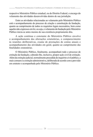Manual de Procedimentos Contábeis para Fundações e Entidades de Interesse Social


respectivo Ministério Público estadual, ou do Distrito Federal, o encargo do
velamento das atividades desenvolvidas dentro de sua jurisdição.
       Entre as atividades relacionadas ao velamento pelo Ministério Público
está o acompanhamento do processo de criação e constituição da fundação,
quanto ao cumprimento de todos os requisitos legais necessários, bem como
aqueles não-expressos em lei, ou seja, o velamento da fundação pelo Ministério
Público inicia-se antes mesmo de sua existência propriamente dita.
      A ação contínua e constante do Ministério Público envolve
o acompanhamento das alterações estatutárias, o comparecimento
às reuniões deliberativas, exame de prestações de contas anuais e
acompanhamento das atividades em geral, quanto ao cumprimento das
ﬁnalidades estatutárias.
      O Ministério Público, ﬁnalmente, acompanhará todo o processo de
extinção da fundação, cabendo-lhe, inclusive, propor ação civil de extinção.
Além da extinção judicial, normalmente precedida de inquérito civil público, a
mais comum é a extinção administrativa, deliberada de acordo com a previsão
em estatuto e acompanhada pelo Ministério Público.




                                            28
 