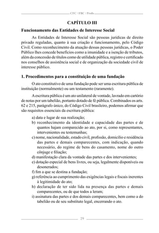 CFC / FBC / Proﬁs


                             CAPÍTULO III
Funcionamento das Entidades de Interesse Social
       As Entidades de Interesse Social são pessoas jurídicas de direito
privado reguladas, quanto à sua criação e funcionamento, pelo Código
Civil. Como reconhecimento da atuação dessas pessoas jurídicas, o Poder
Público lhes concede benefícios como a imunidade e a isenção de tributos,
além da concessão de títulos como de utilidade pública, registro e certiﬁcado
nos conselhos de assistência social e de organização da sociedade civil de
interesse público.

1. Procedimentos para a constituição de uma fundação
       O ato constitutivo de uma fundação pode ser uma escritura pública de
instituição (normalmente) ou um testamento (raramente).
      A escritura pública é um ato unilateral de vontade, lavrado em cartório
de notas por um tabelião, portanto dotado de fé pública. Combinados os arts.
62 e 215, parágrafo único, do Código Civil brasileiro, podemos aﬁrmar que
são requisitos essenciais da escritura pública:
      a) data e lugar de sua realização;
      b) reconhecimento da identidade e capacidade das partes e de
          quantos hajam comparecido ao ato, por si, como representantes,
          intervenientes ou testemunhas;
      c) nome, nacionalidade, estado civil, proﬁssão, domicílio e residência
          das partes e demais comparecentes, com indicação, quando
          necessário, do regime de bens do casamento, nome do outro
          cônjuge e ﬁliação;
      d) manifestação clara da vontade das partes e dos intervenientes;
      e) dotação especial de bens livres, ou seja, legalmente disponíveis ou
          desonerados;
      f) ﬁm a que se destina a fundação;
      g) referência ao cumprimento das exigências legais e ﬁscais inerentes
          à legitimidade do ato;
      h) declaração de ter sido lida na presença das partes e demais
          comparecentes, ou de que todos a leram;
      i) assinatura das partes e dos demais comparecentes, bem como a do
          tabelião ou de seu substituto legal, encerrando o ato.



                                     29
 