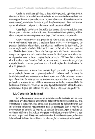 Manual de Procedimentos Contábeis para Fundações e Entidades de Interesse Social


       Ainda na escritura pública, o instituidor poderá, opcionalmente,
declarar a forma de administrar a fundação e a nomeação dos membros dos
seus órgãos internos (conselho curador, conselho ﬁscal, diretoria executiva,
entre outros), com identiﬁcação e qualiﬁcação completa. Essa nomeação,
apesar de não ser obrigatória, é bastante usual e recomendável.
       A fundação poderá ser instituída por pessoa física ou jurídica, sem
limite para o número de instituidores. Sendo o instituidor pessoa jurídica,
deve comparecer o seu representante legal, devidamente comprovado.
       A lavratura da escritura pública de constituição da fundação em
cartório de notas bem como o registro desta em cartório de registro de
pessoas jurídicas dependem, em algumas unidades da federação, de
autorização do Ministério Público. É o caso do Distrito Federal que, no
art. 216 do Provimento Geral da Corregedoria de Justiça, determina-
se que qualquer ato relativo às fundações de direito privado deve ter,
obrigatoriamente, a intervenção do Ministério Público. Na maioria
dos Estados e no Distrito Federal, existe uma promotoria de justiça
especializada no acompanhamento e ﬁscalização das fundações de
direito privado.
        O testamento é outro instrumento legal por meio do qual se cria
uma fundação. Nesse caso, a pessoa jurídica é criada em razão da morte do
instituidor, sendo o testamento uma forma muito rara. Cabe esclarecer apenas
que não existe forma especial de testamento para se criar uma fundação,
podendo o testamento ser público, cerrado ou particular. A capacidade do
testador, a forma e os requisitos de cada tipo de testamento, além de outras
observações legais, são tratadas nos arts. 1.857 a 1.885 do Código Civil.

   1.1. O estatuto fundacional
       Lavrada a escritura pública de constituição da fundação em cartório
de notas e levada a registro em cartório de registro de pessoas jurídicas, está
constituída a fundação, mas ainda não está dotada de personiﬁcação que
lhe autorize funcionar regularmente. Isso só acontecerá com o registro do
seu estatuto no cartório de registro de pessoas jurídicas. Após o registro da
escritura pública, o instituidor, ou quem ele indicar, deverá elaborar o seu
estatuto no prazo de 180 (cento e oitenta) dias. Passado esse prazo, caberá ao
Ministério Público a incumbência da elaboração do estatuto fundacional.



                                            30
 